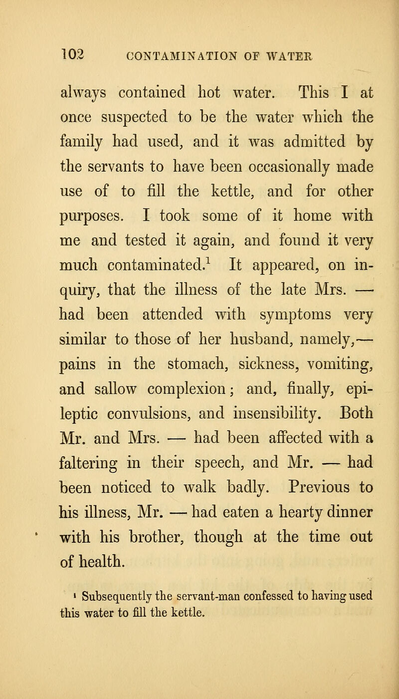 always contained hot water. This I at once suspected to be the water which the family had used, and it was admitted by the servants to have been occasionally made use of to fill the kettle, and for other purposes. I took some of it home with me and tested it again, and found it very much contaminated.^ It appeared, on in- quiry, that the illness of the late Mrs. — had been attended with symptoms very similar to those of her husband, namely,— pains in the stomach, sickness, vomiting, and sallow complexion; and, finally, epi- leptic convulsions, and insensibility. Both Mr. and Mrs. — had been affected with a faltering in their speech, and Mr. — had been noticed to walk badly. Previous to his illness, Mr. — had eaten a hearty dinner with his brother, though at the time out of health. ' Subsequently the servant-man confessed to having used this water to fill the kettle.