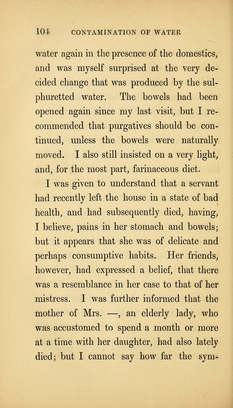 water again in the presence of the domestics, and was myself surprised at the very de- cided change that was produced by the sul- phuretted water. The bowels had been opened again since my last visit, but I re- commended that purgatives should be con- tinued, unless the bowels were naturally moved. I also still insisted on a very light, and, for the most part, farinaceous diet. I was given to understand that a servant had recently left the house in a state of bad health, and had subsequently died, having, I believe, pains in her stomach and bowels; but it appears that she was of delicate and perhaps consumptive habits. Her friends, however, had expressed a belief, that there was a resemblance in her case to that of her mistress. I was further informed that the mother of Mrs. —, an elderly lady, who was accustomed to spend a month or more at a time with her daughter, had also lately died; but I cannot say how far the sym-