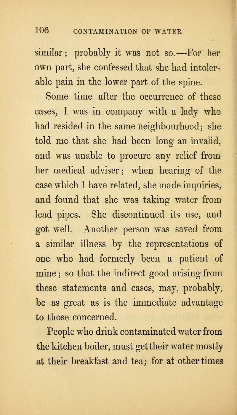 similar; probably it was not so.—For her own part, she confessed that she had intoler- able pain in the lower part of the spine. Some time after the occurrence of these cases, I was in company with a lady who had resided in the same neighbourhood; she told me that she had been long an invalid, and was unable to procure any relief from her medical adviser; when hearing of the case which I have related, she made inquiries, and found that she was taking water from lead pipes. She discontinued its use, and got well. Another person was saved from a similar illness by the representations of one who had formerly been a patient of mine; so that the indirect good arising from these statements and cases, may, probably, be as great as is the immediate advantage to those concerned. People who drink contaminated water from the kitchen boiler, must get their water mostly at their breakfast and tea; for at other times