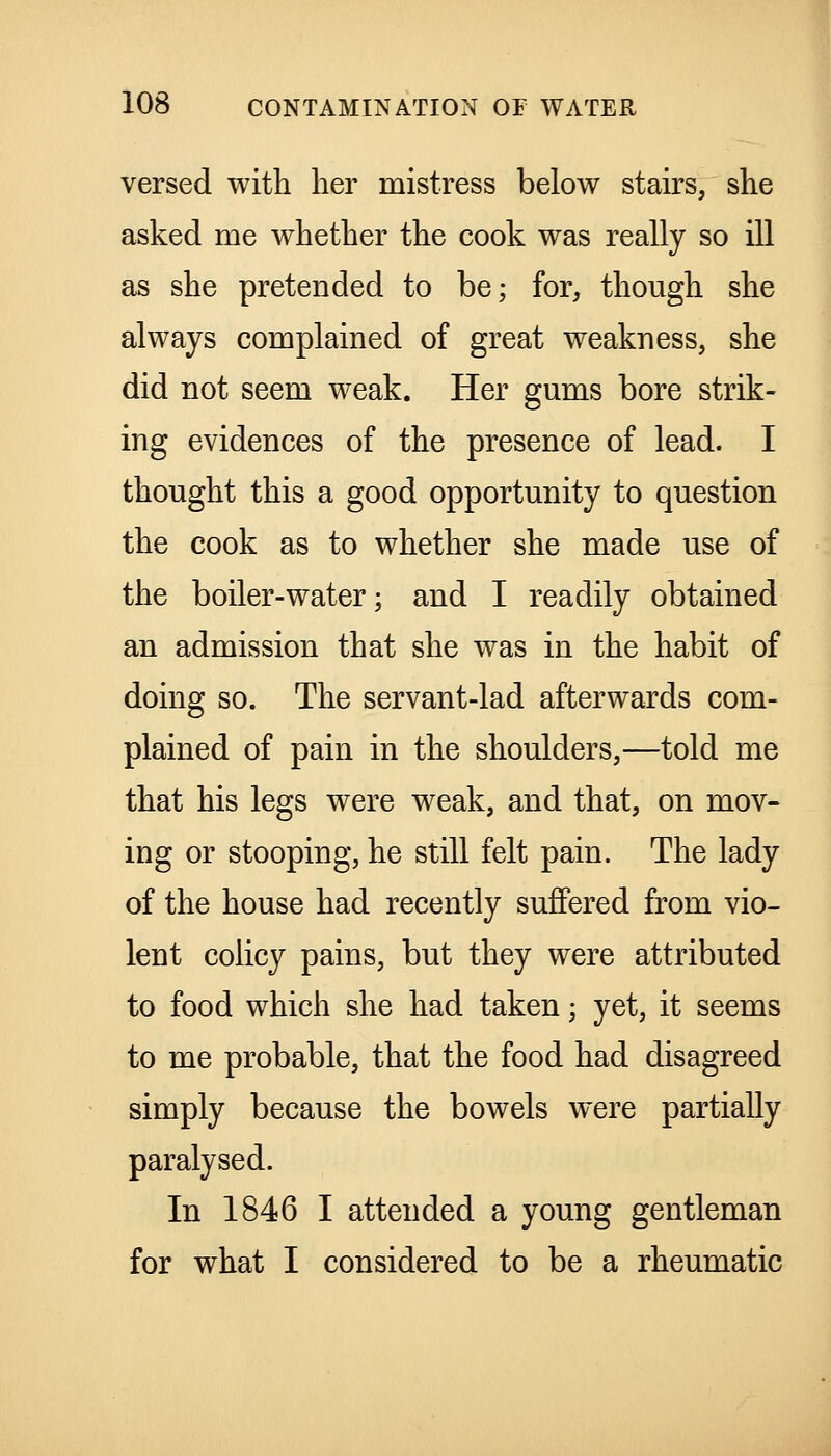 versed with her mistress below stairs, she asked me whether the cook was really so ill as she pretended to be; for, though she always complained of great weakness, she did not seem weak. Her gums bore strik- ing evidences of the presence of lead. I thought this a good opportunity to question the cook as to whether she made use of the boiler-water; and I readily obtained an admission that she was in the habit of doing so. The servant-lad afterwards com- plained of pain in the shoulders,—told me that his legs were weak, and that, on mov- ing or stooping, he still felt pain. The lady of the house had recently suffered from vio- lent coiicy pains, but they were attributed to food which she had taken; yet, it seems to me probable, that the food had disagreed simply because the bowels were partially paralysed. In 1846 I attended a young gentleman for what I considered to be a rheumatic