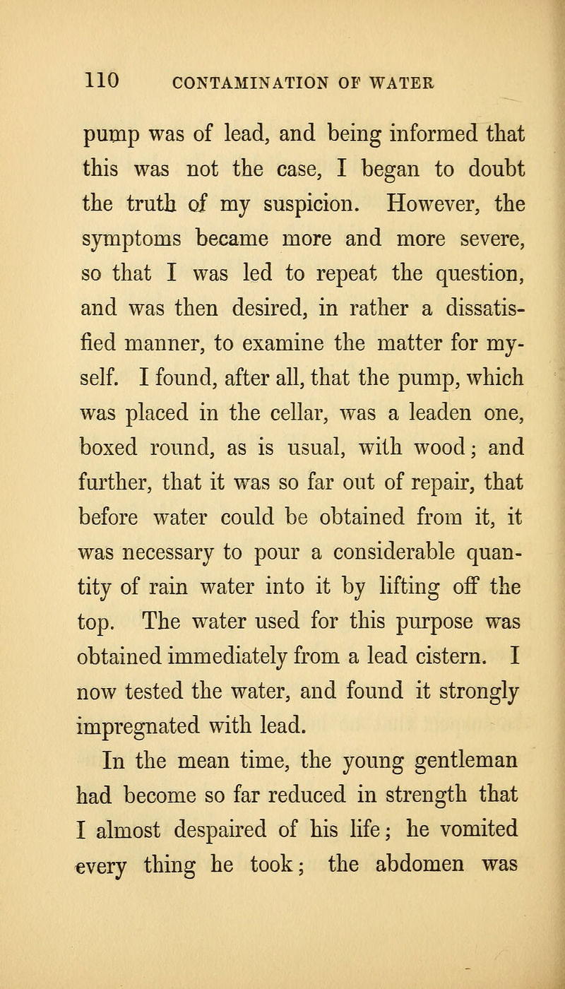 pump was of lead, and being informed that this was not the case, I began to doubt the truth of my suspicion. However, the symptoms became more and more severe, so that I was led to repeat the question, and was then desired, in rather a dissatis- fied manner, to examine the matter for my- self. I found, after all, that the pump, which was placed in the cellar, was a leaden one, boxed round, as is usual, with wood; and further, that it was so far out of repair, that before water could be obtained from it, it was necessary to pour a considerable quan- tity of rain water into it by lifting off the top. The water used for this purpose was obtained immediately from a lead cistern. I now tested the water, and found it strongly impregnated with lead. In the mean time, the young gentleman had become so far reduced in strength that I almost despaired of his life; he vomited every thing he took; the abdomen was