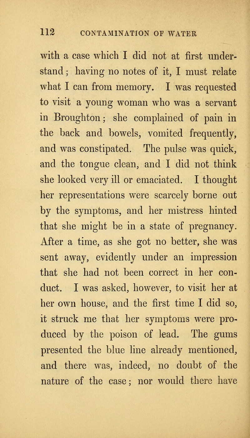 with a case which I did not at first under- stand ; having no notes of it, I must relate what I can from memory. I was requested to visit a young woman who was a servant in Broughton; she complained of pain in the back and bowels, vomited frequently, and was constipated. The pulse was quick, and the tongue clean, and I did not think she looked very ill or emaciated. I thought her representations were scarcely borne out by the symptoms, and her mistress hinted that she might be in a state of pregnancy. After a time, as she got no better, she was sent away, evidently under an impression that she had not been correct in her con- duct. I was asked, however, to visit her at her own house, and the first time I did so, it struck me that her symptoms were pro- duced by the poison of lead. The gums presented the blue line already mentioned, and there was, indeed, no doubt of the nature of the case; nor would there have