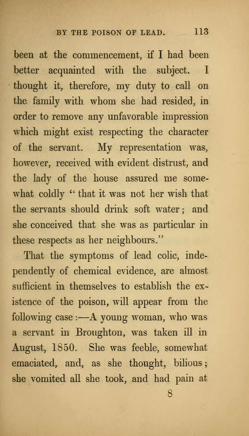 been at the commencement, if I had been better acquainted with the subject. I thought it, therefore, my duty to call on the family with whom she had resided, in order to remove any unfavorable impression which might exist respecting the character of the servant. My representation was, however, received with evident distrust^ and the lady of the house assured me some- what coldly  that it was not her wish that the servants should drink soft water; and she conceived that she was as particular in these respects as her neighbours/' That the symptoms of lead colic, inde- pendently of chemical evidence, are almost sufficient in themselves to establish the ex- istence of the poison, will appear from the following case :—A young woman, who was a servant in Broughton, was taken ill in August, 1850. She was feeble, somewhat emaciated, and, as she thought^ bilious; she vomited all she took, and had pain at 8