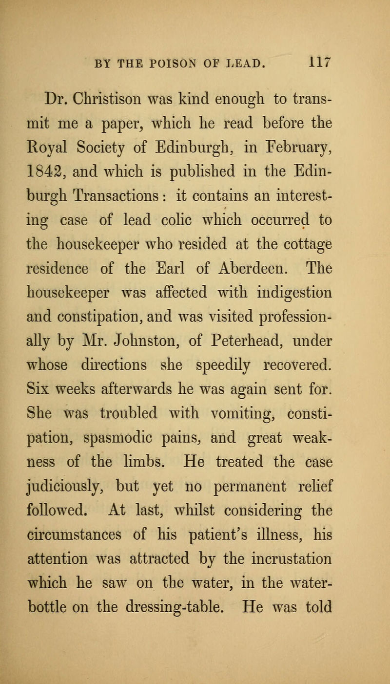 Dr. Christison was kind enough to trans- mit me a paper^ which he read before the Royal Society of Edinbm'gh, in February, 1842, and which is pubhshed in the Edin- burgh Transactions : it contains an interest- ing case of lead cohc which occurred to the housekeeper who resided at the cottage residence of the Earl of Aberdeen. The housekeeper was affected with indigestion and constipation, and was visited profession- ally by Mr. Johnston, of Peterhead, under whose dkections she speedily recovered. Six weeks afterwards he was again sent for. She was troubled with vomiting, consti- pation, spasmodic pains, and great weak- ness of the limbs. He treated the case judiciously, but yet no permanent relief followed. At last, whilst considering the circumstances of his patient's illness, his attention was attracted by the incrustation which he saw on the water, in the water- bottle on the dressing-table. He was told