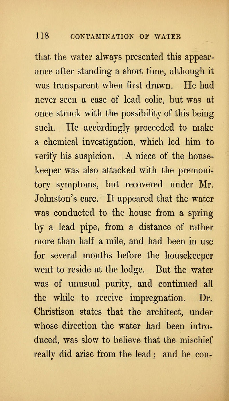 that the water always presented this appear- ance after standing a short time, although it was transparent when first drawn. He had never seen a case of lead colic, but was at once struck with the possibility of this being such. He accordingly proceeded to make a chemical investigation, which led him to verify his suspicion. A niece of the house- keeper was also attacked with the premoni- tory symptoms, but recovered under Mr. Johnston's care. It appeared that the water was conducted to the house from a spring by a lead pipe, from a distance of rather more than half a mile, and had been in use for several months before the housekeeper went to reside at the lodge. But the water was of unusual purity, and continued all the while to receive impregnation. Dr. Christison states that the architect, under whose direction the water had been intro- duced, was slow to believe that the mischief really did arise from the lead; and he con-