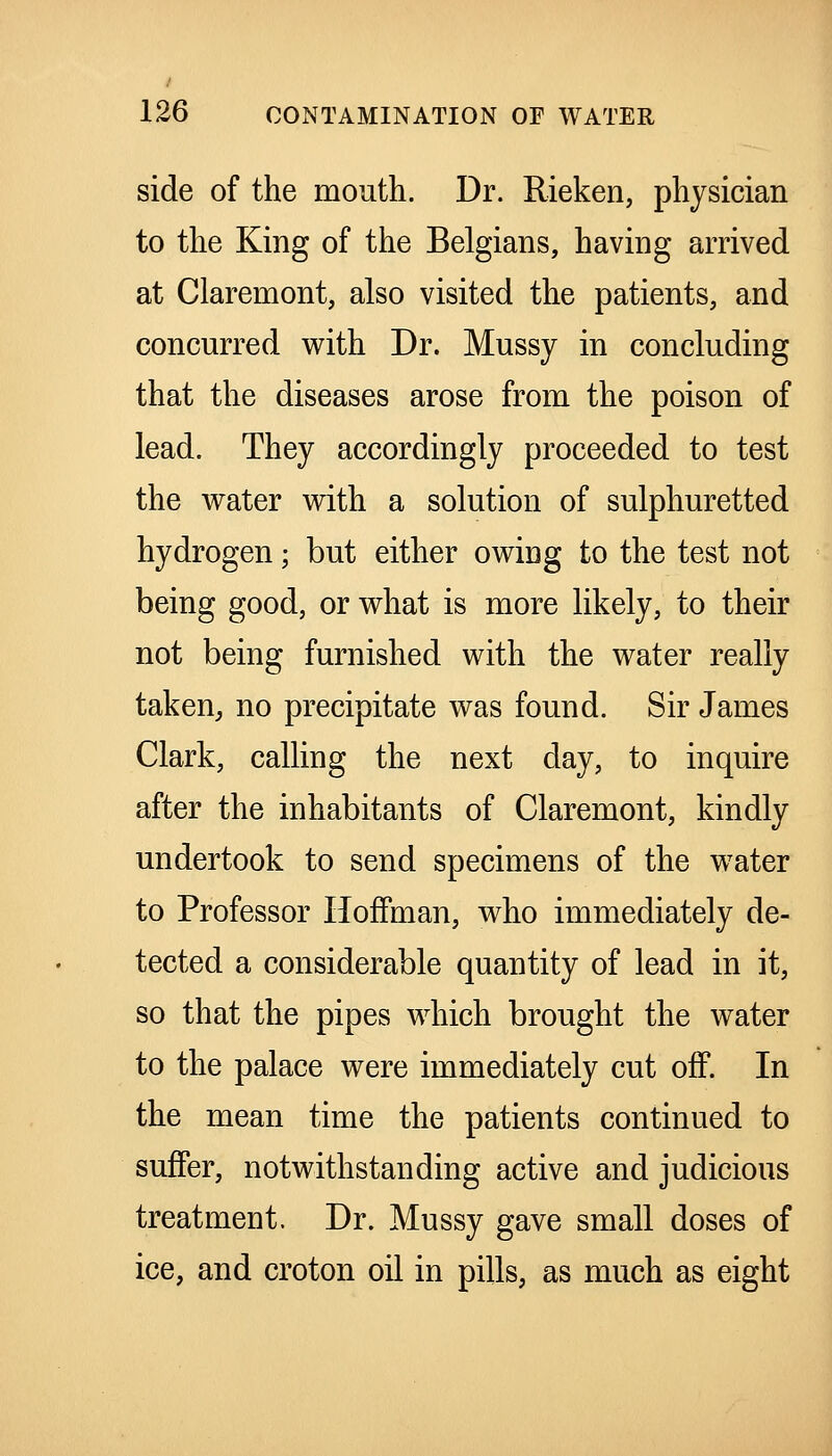 side of the mouth. Dr. Rieken, physician to the King of the Belgians, having arrived at Claremont, also visited the patients, and concurred with Dr. Mussy in concluding that the diseases arose from the poison of lead. They accordingly proceeded to test the water with a solution of sulphuretted hydrogen; but either owing to the test not being good, or what is more likely, to their not being furnished with the water really taken, no precipitate was found. Sir James Clark, calling the next day, to inquire after the inhabitants of Claremont, kindly undertook to send specimens of the water to Professor Hoffman, who immediately de- tected a considerable quantity of lead in it, so that the pipes which brought the water to the palace were immediately cut off. In the mean time the patients continued to suffer, notwithstanding active and judicious treatment. Dr. Mussy gave small doses of ice, and croton oil in pills, as much as eight