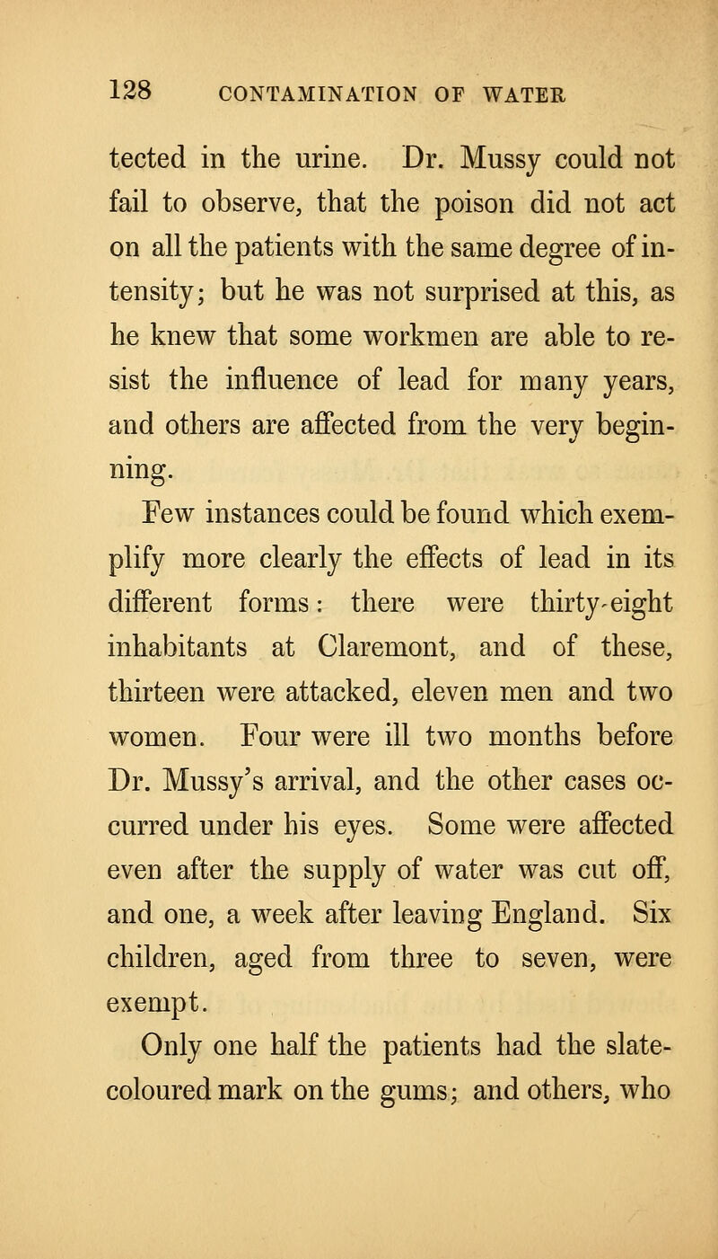 tected in the urine. Dr. Mussy could not fail to observe, that the poison did not act on all the patients with the same degree of in- tensity; but he was not surprised at this, as he knew that some workmen are able to re- sist the influence of lead for many years, and others are affected from the very begin- ning. Few instances could be found which exem- plify more clearly the effects of lead in its different forms: there were thirty-eight inhabitants at Claremont, and of these, thirteen were attacked, eleven men and two women. Four were ill two months before Dr. Mussy's arrival, and the other cases oc- curred under his eyes. Some were affected even after the supply of water was cut off, and one, a week after leaving England. Six children, aged from three to seven, were exempt. Only one half the patients had the slate- coloured mark on the gums; and others, who