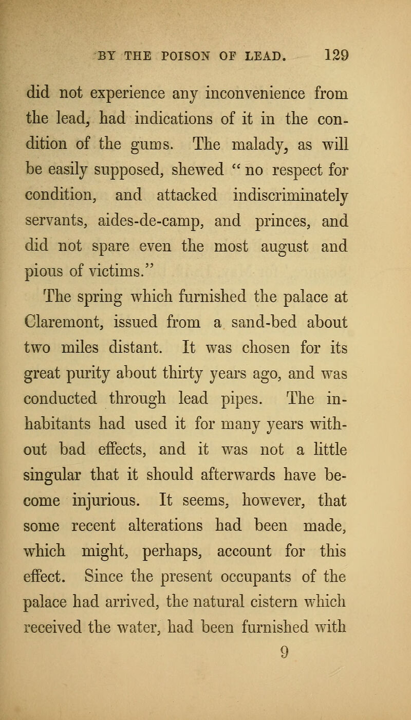 did not experience any inconvenience from the lead, had indications of it in the con- dition of the gums. The malady^ as will be easily supposed, shewed  no respect for condition, and attacked indiscriminately servants, aides-de-camp, and princes, and did not spare even the most august and pious of victims. The spring which furnished the palace at Claremont, issued from a sand-bed about two miles distant. It was chosen for its great purity about thirty years ago, and was conducted through lead pipes. The in- habitants had used it for many years with- out bad effects, and it was not a little singular that it should afterwards have be- come injurious. It seems, however, that some recent alterations had been made, which might, perhaps, account for this effect. Since the present occupants of the palace had arrived, the natural cistern which received the water, had been furnished with 9