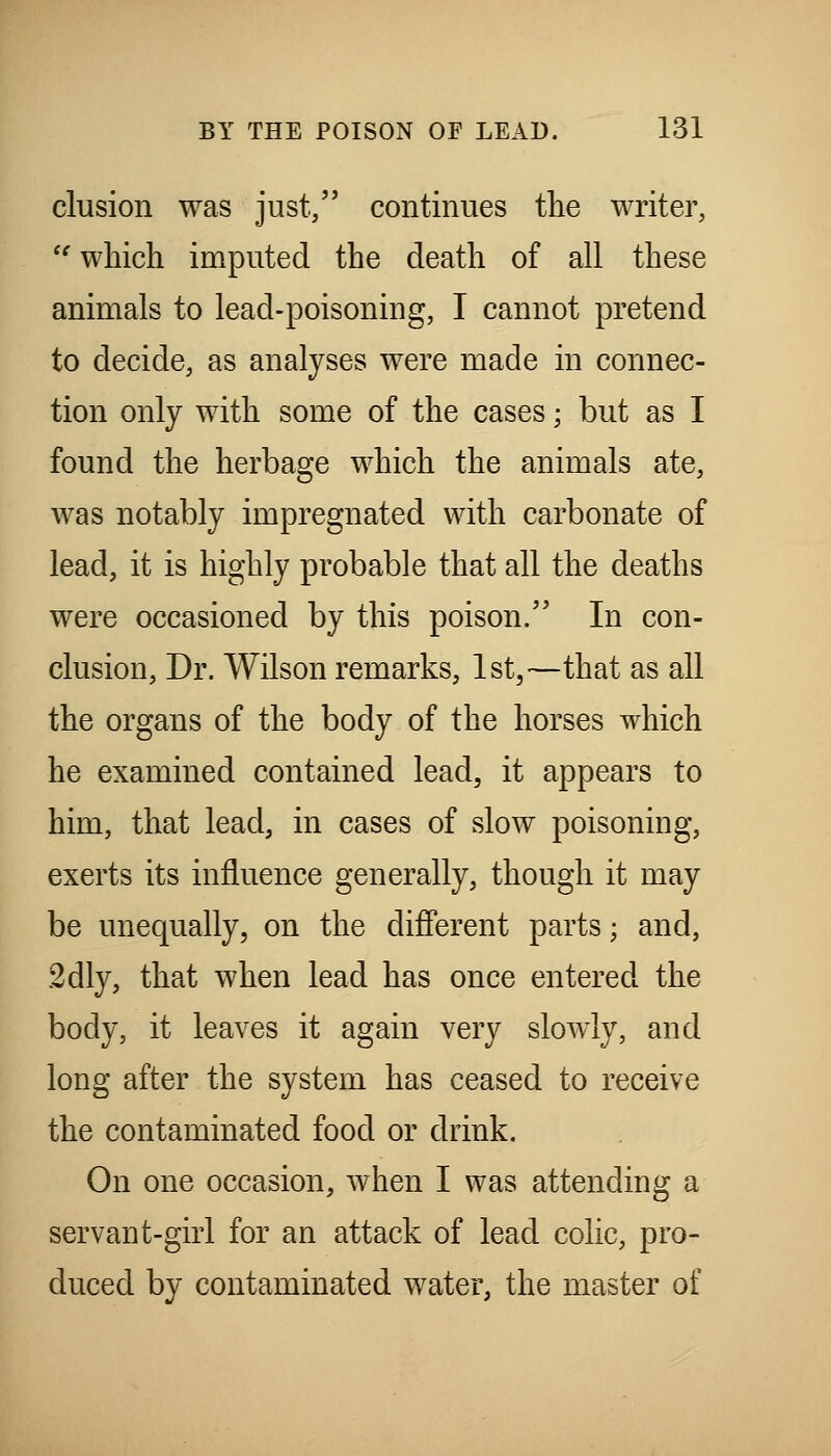 elusion was just, continues the writer, '^ which imputed the death of all these animals to lead-poisoning, I cannot pretend to decide, as analyses were made in connec- tion only with some of the cases; but as I found the herbage which the animals ate, was notably impregnated with carbonate of lead, it is highly probable that all the deaths were occasioned by this poison. In con- clusion. Dr. Wilson remarks, 1st,—that as all the organs of the body of the horses which he examined contained lead, it appears to him, that lead, in cases of slow poisoning, exerts its influence generally, though it may be unequally, on the difierent parts; and, 2dly, that when lead has once entered the body, it leaves it again very slowly, and long after the system has ceased to receive the contaminated food or drink. On one occasion, when I was attending a servant-girl for an attack of lead colic, pro- duced by contaminated water, the master of