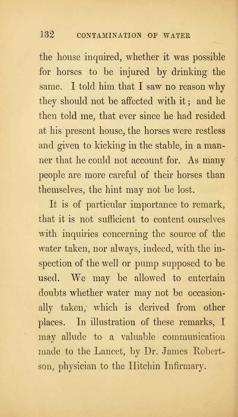 the house inquired, whether it was possible for horses to be injured by drinking the same. I told him that I saw no reason why they should not be affected with it; and he then told me, that ever since he had resided at his present house^ the horses were restless and given to kicking in the stable, in a man- ner that he could not account for. As many people are more careful of their horses than themselves, the hint may not be lost. It is of particular importance to remark, that it is not sufficient to content ourselves with inquiries concerning the source of the water taken, nor always, indeed, with the in- spection of the well or pump supposed to be used. We may be allowed to entertain doubts whether water may not be occasion- ally taken, which is derived from other places. In illustration of these remarks, I mav allude to a valuable communication made to the Lancet, by Dr. James Robert- son, physician to the Hitchin Infirmary.