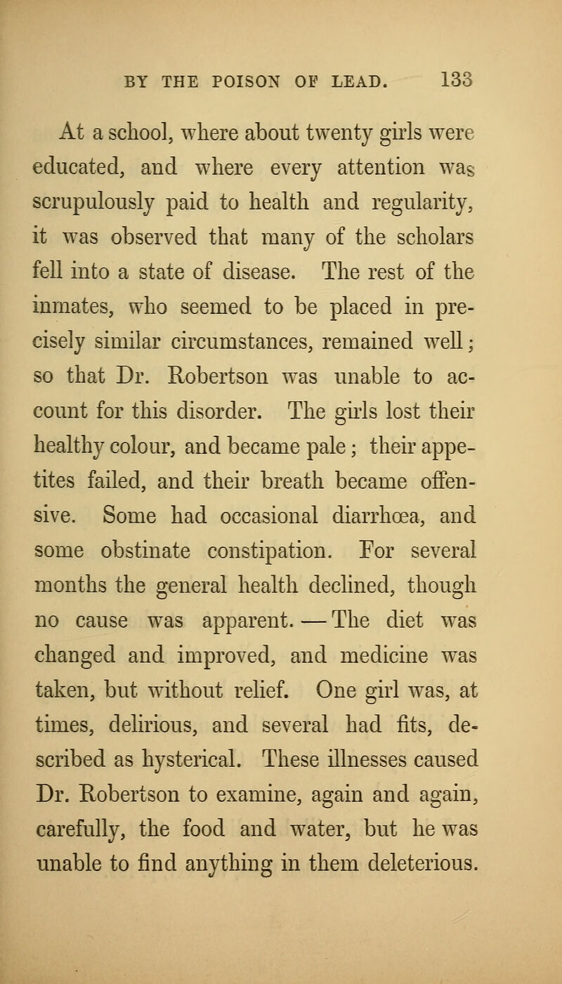 At a school, where about twenty girls were educated, and where every attention was scrupulously paid to health and regularity, it was observed that many of the scholars fell into a state of disease. The rest of the inmates, who seemed to be placed in pre- cisely similar circumstances, remained well; so that Dr. Robertson was unable to ac- count for this disorder. The ghls lost their healthy colour, and became pale; their appe- tites failed, and their breath became offen- sive. Some had occasional diarrhoea, and some obstinate constipation. For several months the general health declined, though no cause was apparent. — The diet was changed and improved, and medicine was taken, but without relief. One girl was, at times, delirious, and several had fits, de- scribed as hysterical. These illnesses caused Dr. Robertson to examine, again and again, carefully, the food and water, but he was unable to find anything in them deleterious.