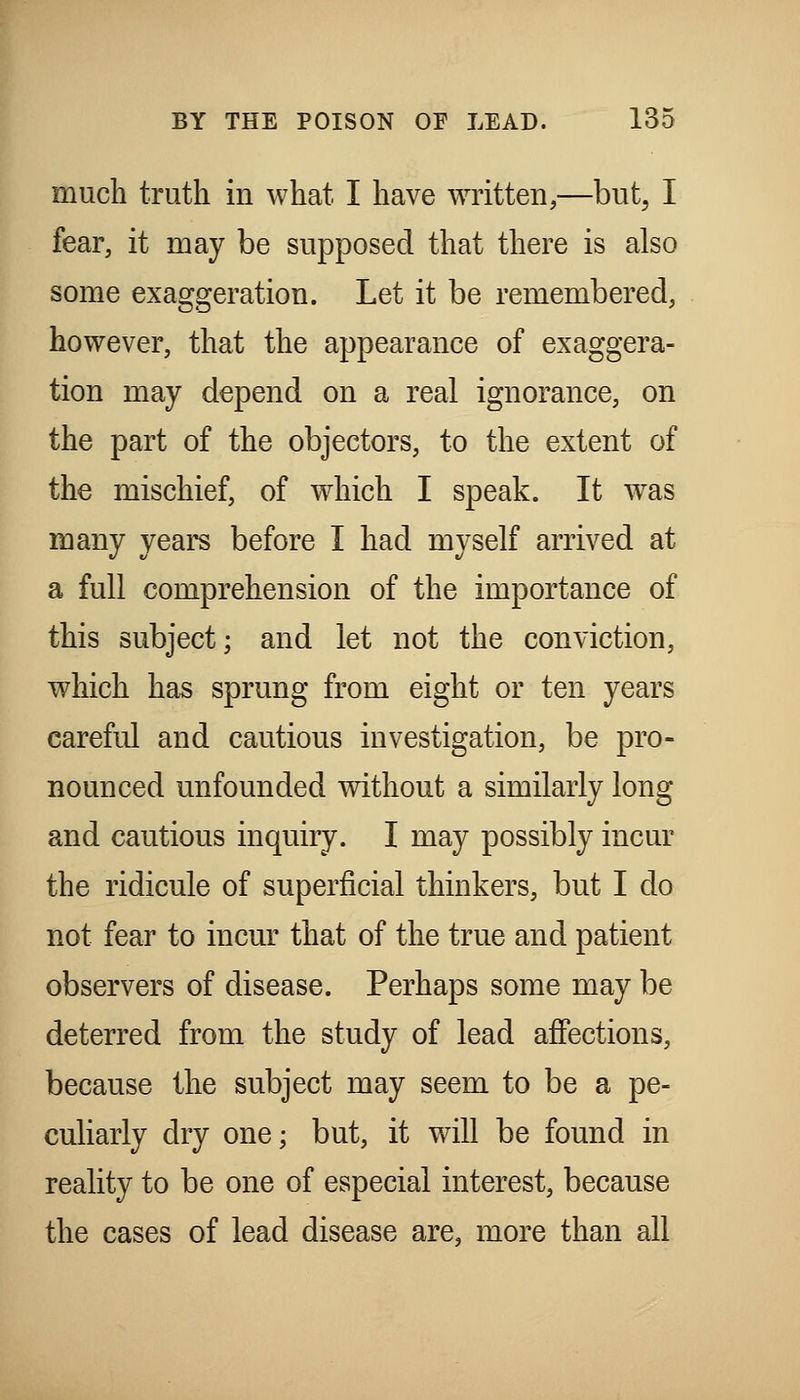 much truth in what I have written,—but, I fear, it may be supposed that there is also some exaggeration. Let it be remembered, however, that the appearance of exaggera- tion may depend on a real ignorance, on the part of the objectors, to the extent of the mischief, of which I speak. It was many years before I had myself arrived at a full comprehension of the importance of this subject; and let not the conviction, which has sprung from eight or ten years careful and cautious investigation, be pro- nounced unfounded without a similarly long and cautious inquiry. I may possibly incur the ridicule of superficial thinkers, but I do not fear to incur that of the true and patient observers of disease. Perhaps some may be deterred from the study of lead affections, because the subject may seem to be a pe- culiarly dry one; but, it will be found in reality to be one of especial interest, because the cases of lead disease are, more than all