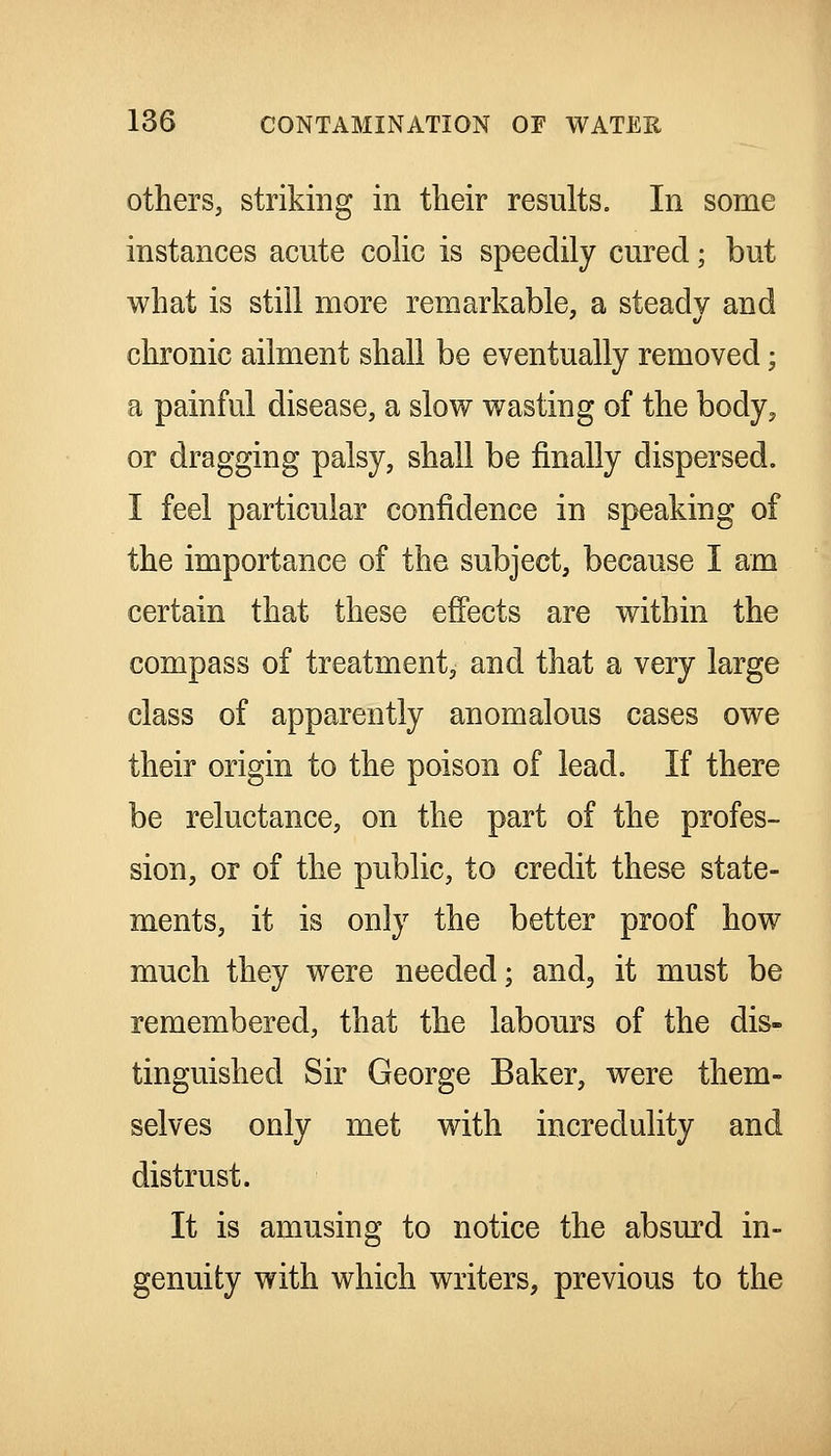 others, striking in their results. In some instances acute cohc is speedily cured; but what is still more remarkable, a steady and chronic ailment shall be eventually removed; a painful disease, a slow wasting of the body, or dragging palsy, shall be finally dispersed. I feel particular confidence in speaking of the importance of the subject, because I am certain that these effects are within the compass of treatment, and that a very large class of apparently anomalous cases owe their origin to the poison of lead. If there be reluctance, on the part of the profes- sion, or of the public, to credit these state- ments, it is only the better proof how much they were needed; and, it must be remembered, that the labours of the dis- tinguished Sir George Baker, were them- selves only met with incredulity and distrust. It is amusing to notice the absurd in- genuity with which writers, previous to the