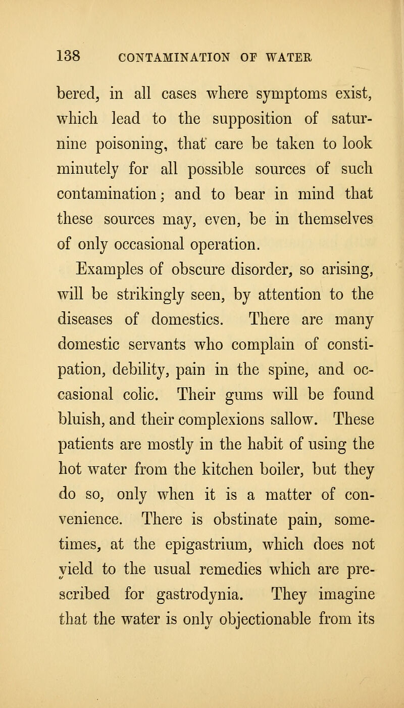 bered, in all cases where symptoms exist, which lead to the supposition of satur- nine poisoning, that care be taken to look minutely for all possible sources of such contamination; and to bear in mind that these sources may, even, be in themselves of only occasional operation. Examples of obscure disorder, so arising, will be strikingly seen, by attention to the diseases of domestics. There are many domestic servants who complain of consti- pation, debility, pain in the spine, and oc- casional colic. Their gums will be found bluish, and their complexions sallow. These patients are mostly in the habit of using the hot water from the kitchen boiler, but they do so, only when it is a matter of con- venience. There is obstinate pain, some- times, at the epigastrium, which does not yield to the usual remedies which are pre- scribed for gastrodynia. They imagine that the water is only objectionable from its