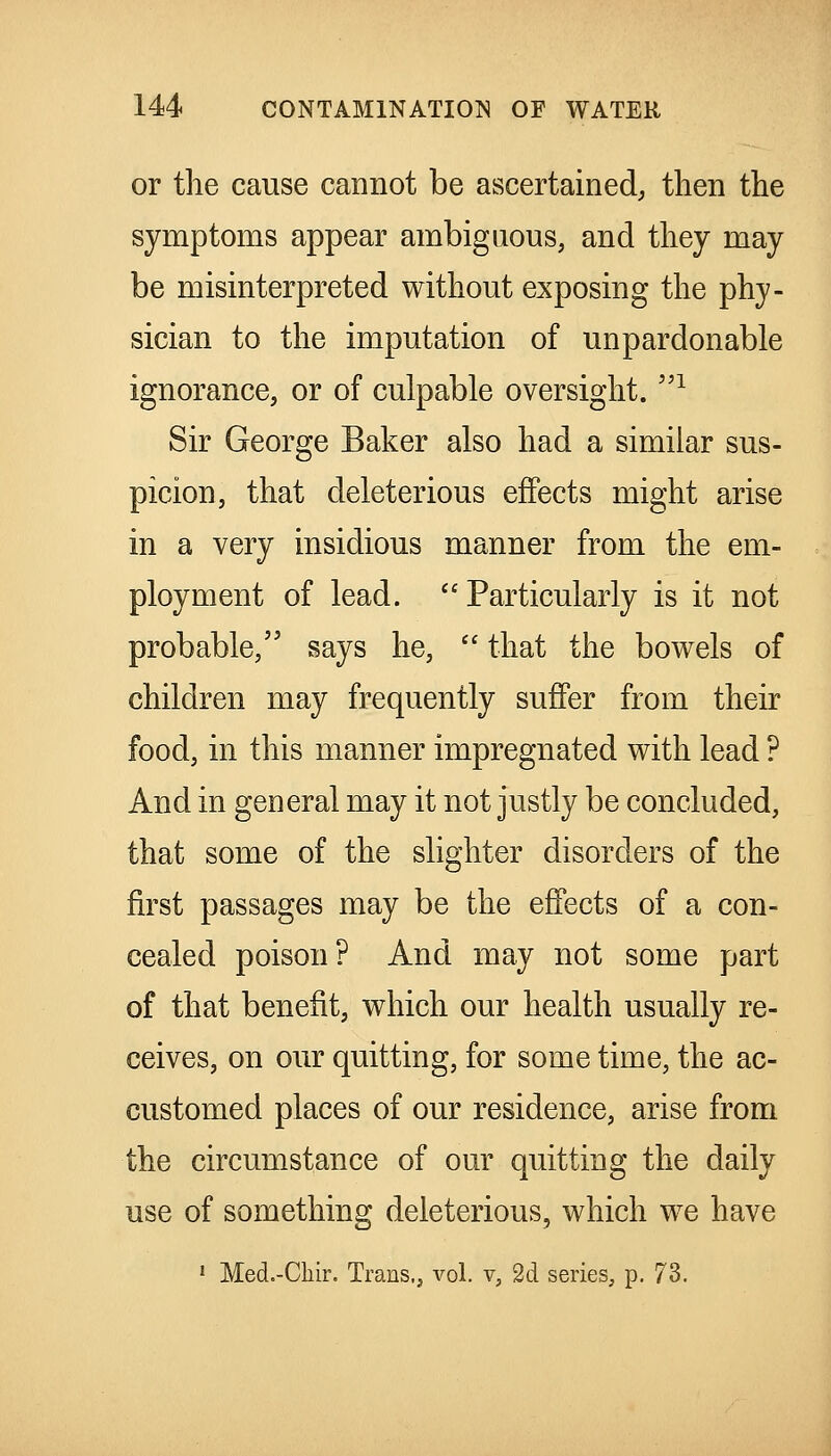 or the cause cannot be ascertained; then the symptoms appear ambiguous, and they may be misinterpreted without exposing the phy- sician to the imputation of unpardonable ignorance, or of culpable oversight. ^ Sir George Baker also had a similar sus- picion, that deleterious effects might arise in a very insidious manner from the em- ployment of lead. Particularly is it not probable, says he,  that the bowels of children may frequently suffer from their food, in this manner impregnated with lead ? And in general may it not justly be concluded, that some of the slighter disorders of the first passages may be the effects of a con- cealed poison? And may not some part of that benefit, which our health usually re- ceives, on our quitting, for some time, the ac- customed places of our residence, arise from the circumstance of our quitting the daily use of something deleterious, which we have • Med.-Chir. Trans,, vol. v, 2d series, p. 73.