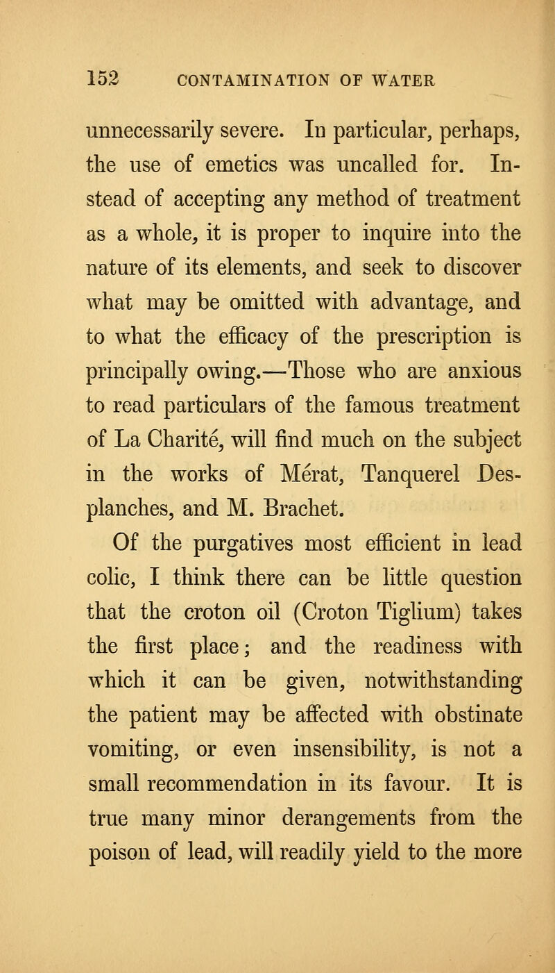 unnecessarily severe. In particular, perhaps, the use of emetics was uncalled for. In- stead of accepting any method of treatment as a whole, it is proper to inquire into the nature of its elements, and seek to discover what may be omitted with advantage, and to what the efficacy of the prescription is principally owing.—Those who are anxious to read particulars of the famous treatment of La Charite, will find much on the subject in the works of Merat, Tanquerel Des- planches, and M. Brachet. Of the purgatives most efficient in lead colic, I think there can be little question that the croton oil (Croton Tiglium) takes the first place; and the readiness with which it can be given, notwithstanding the patient may be affected vdth obstinate vomiting, or even insensibihty, is not a small recommendation in its favour. It is true many minor derangements from the poison of lead, will readily yield to the more