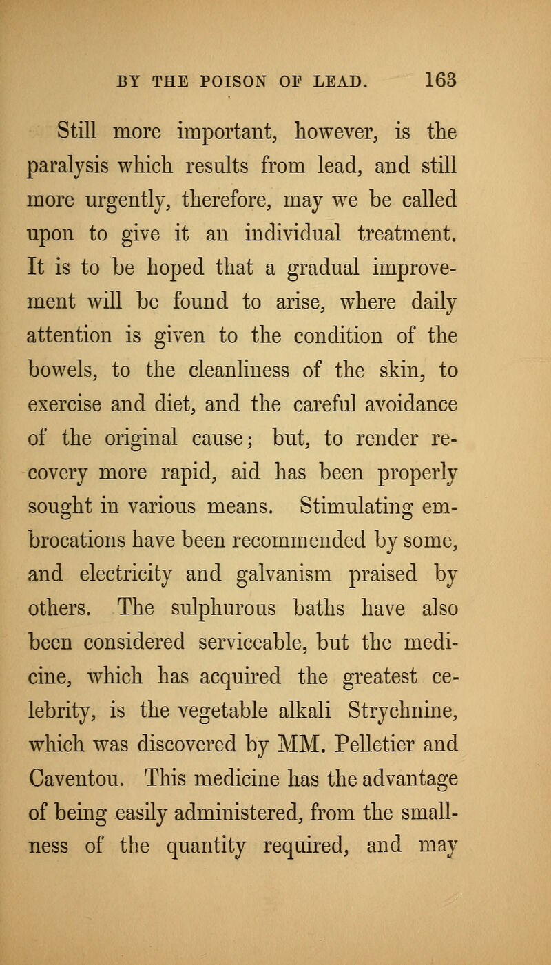 Still more important, however, is the paralysis which results from lead, and still more urgently, therefore, may we be called upon to give it an individual treatment. It is to be hoped that a gradual improve- ment will be found to arise, where daily attention is given to the condition of the bowels, to the cleanliness of the skin^ to exercise and diet, and the careful avoidance of the original cause; but, to render re- covery more rapid, aid has been properly sought in various means. Stimulating em- brocations have been recommended by some, and electricity and galvanism praised by others. The sulphurous baths have also been considered serviceable, but the medi- cine, which has acquired the greatest ce- lebrity, is the vegetable alkali Strychnine, which was discovered by MM. Pelletier and Caventou. This medicine has the advantage of being easily administered, from the small- ness of the quantity required, and may