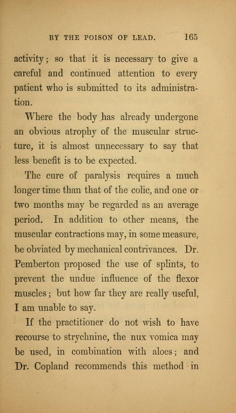 activity; so that it is necessary to give a careful and continued attention to every patient who is submitted to its administra- tion. Where the body has abeady undergone an obvious atrophy of the muscular struc- ture, it is almost unnecessary to say that less benefit is to be expected. The cure of paralysis requbes a much longer time than that of the colic, and one or two months may be regarded as an average period. In addition to other means, the muscular contractions may, in some measure, be obviated by mechanical contrivances. Dr. Pemberton proposed the use of splints, to prevent the undue influence of the flexor muscles; but how far they are really useful, I am unable to say. If the practitioner do not wish to have recourse to strychnine, the nux vomica may be used, in combination with aloes; and Dr. Copland recommends this method in