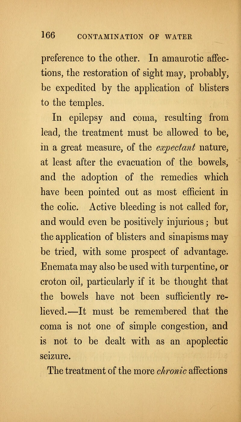 preference to the other. In amaurotic affec- tions, the restoration of sight may, probably, be expedited by the appHcation of bhsters to the temples. In epilepsy and coma, resulting from lead, the treatment must be allowed to be, in a great measure, of the expectant nature, at least after the evacuation of the bowels, and the adoption of the remedies which have been pointed out as most efficient in the colic. Active bleeding is not called for, and would even be positively injurious \ but the application of blisters and sinapisms may be tried, with some prospect of advantage. Enemata may also be used with turpentine, or croton oil, particularly if it be thought that the bowels have not been sufficiently re- lieved.—It must be remembered that the coma is not one of simple congestion, and is not to be dealt with as an apoplectic seizure. The treatment of the more chronic affections