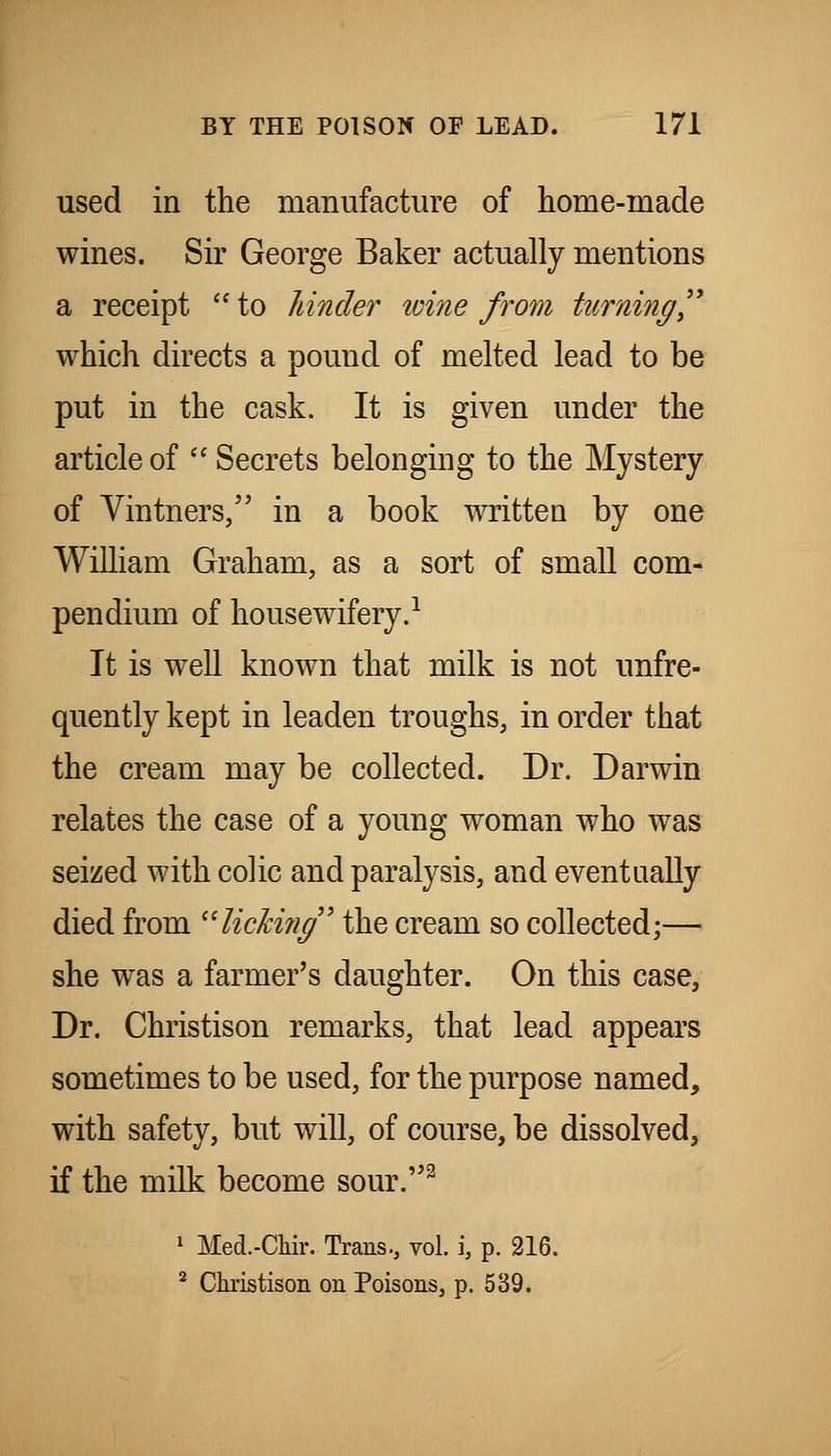 used in the manufacture of home-made wines. Sir George Baker actually mentions a receipt  to hinder loine from turning^^ which directs a pound of melted lead to be put in the cask. It is given under the article of  Secrets belonging to the Mystery of Vintners/' in a book written by one William Graham, as a sort of small com- pendium of housewifery.^ It is well known that milk is not unfre- quently kept in leaden troughs, in order that the cream may be collected. Dr. Darwin relates the case of a young woman who was seized with colic and paralysis, and eventually died from '^liching' the cream so collected;— she was a farmer's daughter. On this case, Dr. Christison remarks, that lead appears sometimes to be used, for the purpose named, with safety, but will, of course, be dissolved, if the milk become sour.^ 1 Med.-Chir. Trans., vol. i, p. 216. * Christison on Poisons, p. 539.