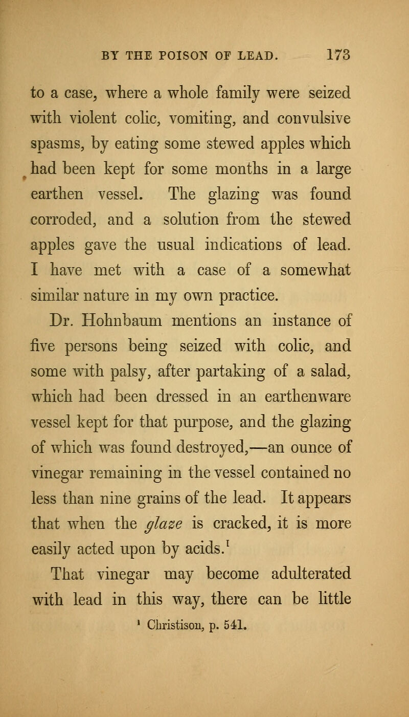 to a case, where a whole family were seized with violent cohc, vomiting, and convulsive spasms, by eating some stewed apples which ^ had been kept for some months in a large earthen vessel. The glazing was found corroded, and a solution from the stewed apples gave the usual indications of lead. I have met with a case of a somewhat similar nature in my own practice. Dr. Hohnbaum mentions an instance of five persons being seized with colic, and some with palsy, after partaking of a salad, which had been dressed in an earthenware vessel kept for that pm^pose, and the glazing of which was found destroyed,—an ounce of vinegar remaining in the vessel contained no less than nine grains of the lead. It appears that when the glaze is cracked, it is more easily acted upon by acids.^ That vinegar may become adulterated with lead in this way, there can be little ' Christisou, p. 541.