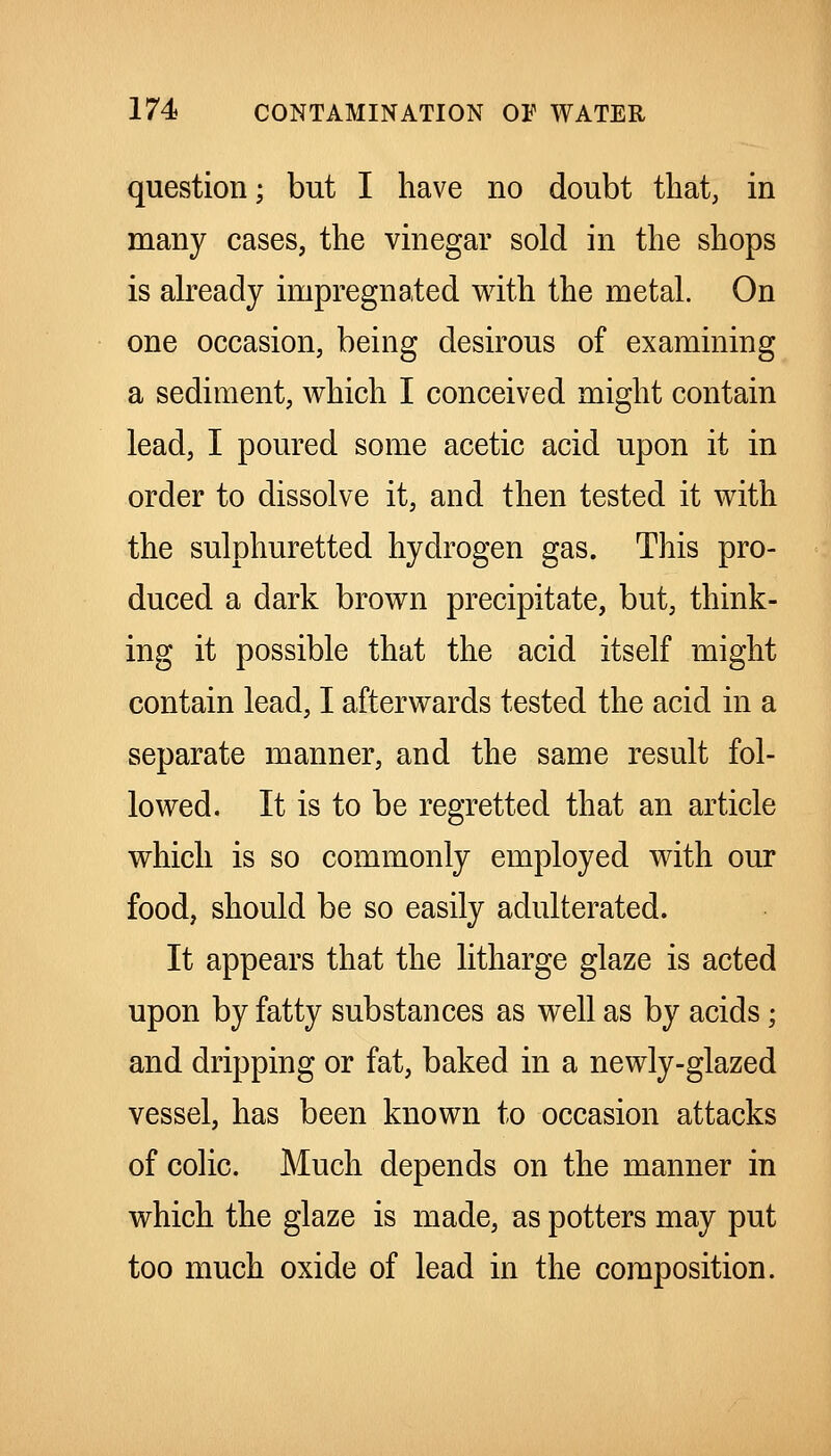 question; but I have no doubt that, in many cases, the vinegar sold in the shops is akeady impregnated with the metal. On one occasion, being desirous of examining a sediment, which I conceived might contain lead, I poured some acetic acid upon it in order to dissolve it, and then tested it with the sulphuretted hydrogen gas. This pro- duced a dark brown precipitate, but, think- ing it possible that the acid itself might contain lead, I afterwards tested the acid in a separate manner, and the same result fol- lowed. It is to be regretted that an article which is so commonly employed with our food, should be so easily adulterated. It appears that the litharge glaze is acted upon by fatty substances as well as by acids; and dripping or fat, baked in a newly-glazed vessel, has been known to occasion attacks of colic. Much depends on the manner in which the glaze is made, as potters may put too much oxide of lead in the composition.