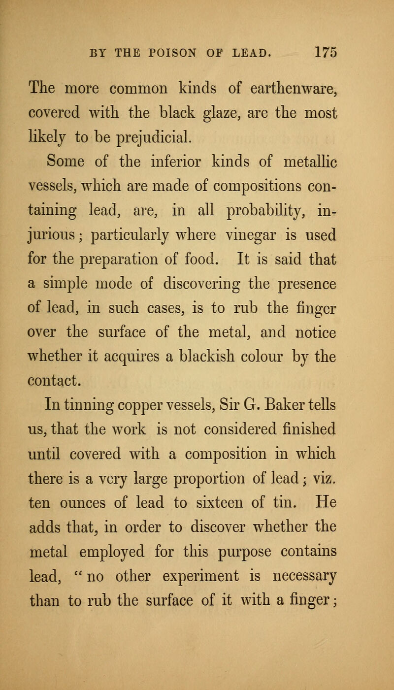 The more common kinds of earthenware, covered with the black glaze, are the most likely to be prejudicial. Some of the inferior kinds of metallic vessels, which are made of compositions con- taining lead, are, in all probability, in- jm-ious; particularly where vinegar is used for the preparation of food. It is said that a simple mode of discovering the presence of lead, in such cases, is to rub the finger over the surface of the metal, and notice whether it acquires a blackish colour by the contact. In tinning copper vessels, Sir G. Baker tells us, that the work is not considered finished until covered with a composition in which there is a very large proportion of lead; viz. ten ounces of lead to sixteen of tin. He adds that, in order to discover whether the metal employed for this purpose contains lead,  no other experiment is necessary than to rub the surface of it with a finger;