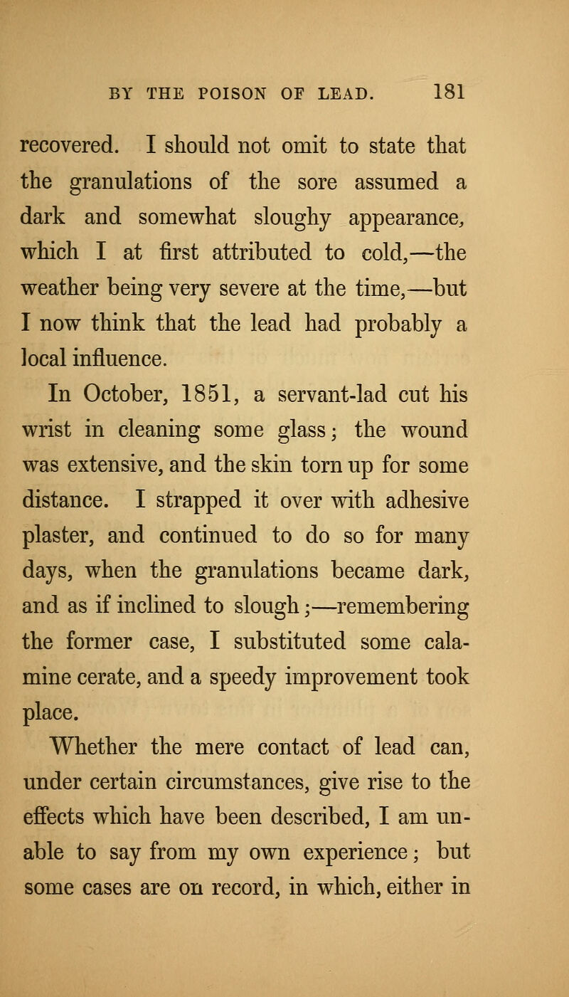 recovered. I should not omit to state that the granulations of the sore assumed a dark and somewhat sloughy appearance, which I at first attributed to cold,—the weather being very severe at the time,—but I now think that the lead had probably a local influence. In October, 1851, a servant-lad cut his wrist in cleaning some glass; the wound was extensive, and the skin torn up for some distance. I strapped it over with adhesive plaster, and continued to do so for many days, when the granulations became dark, and as if inclined to slough;—remembering the former case, I substituted some cala- mine cerate, and a speedy improvement took place. Whether the mere contact of lead can, under certain circumstances, give rise to the efiects which have been described, I am un- able to say from my own experience; but some cases are on record, in which, either in