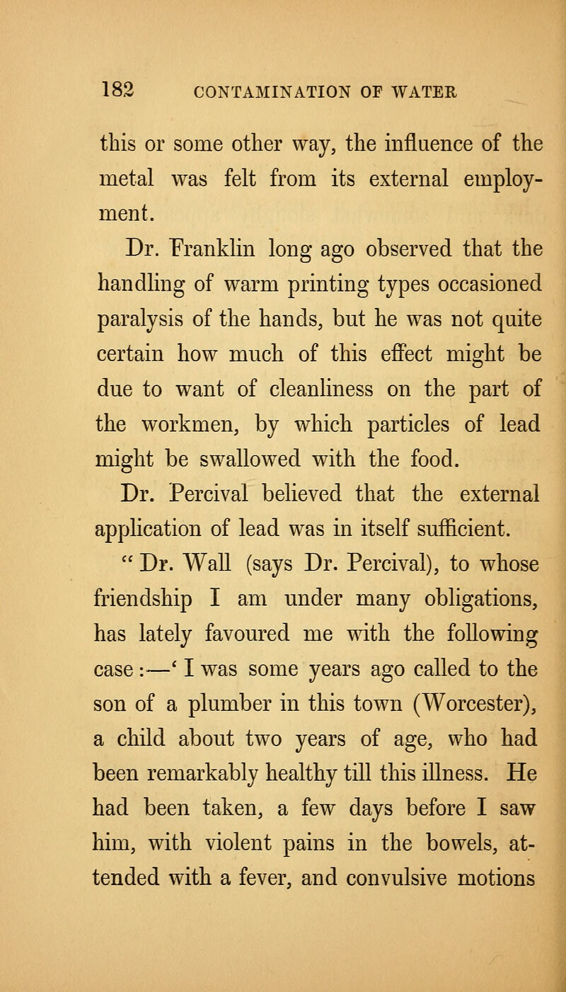 this or some other way, the influence of the metal was felt from its external employ- ment. Dr. Franklin long ago observed that the handling of warm printing types occasioned paralysis of the hands, but he was not quite certain how much of this effect might be due to want of cleanliness on the part of the workmen, by which particles of lead might be swallowed with the food. Dr. Percival believed that the external appHcation of lead was in itself sufficient.  Dr. Wall (says Dr. Percival), to whose friendship I am under many obligations, has lately favoured me with the following case :—' I was some years ago called to the son of a plumber in this town (Worcester), a child about two years of age, who had been remarkably healthy till this illness. He had been taken, a few days before I saw him, with violent pains in the bowels, at- tended with a fever, and convulsive motions