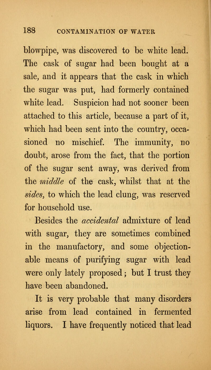 blowpipe, was discovered to be white lead. The cask of sugar had been bought at a sale, and it appears that the cask in which the sugar was put, had formerly contained white lead. Suspicion had not sooner been attached to this article, because a part of it, which had been sent into the country, occa- sioned no mischief. The immunity, no doubt, arose from the fact, that the portion of the sugar sent away, was derived from the middle of the cask, whilst that at the sides, to which the lead clung, was reserved for household use. Besides the accidental admixture of lead with sugar, they are sometimes combined in the manufactory, and some objection- able means of purifying sugar with lead were only lately proposed; but I trust they have been abandoned. It is very probable that many disorders arise from lead contained in fermented liquors. I have frequently noticed that lead