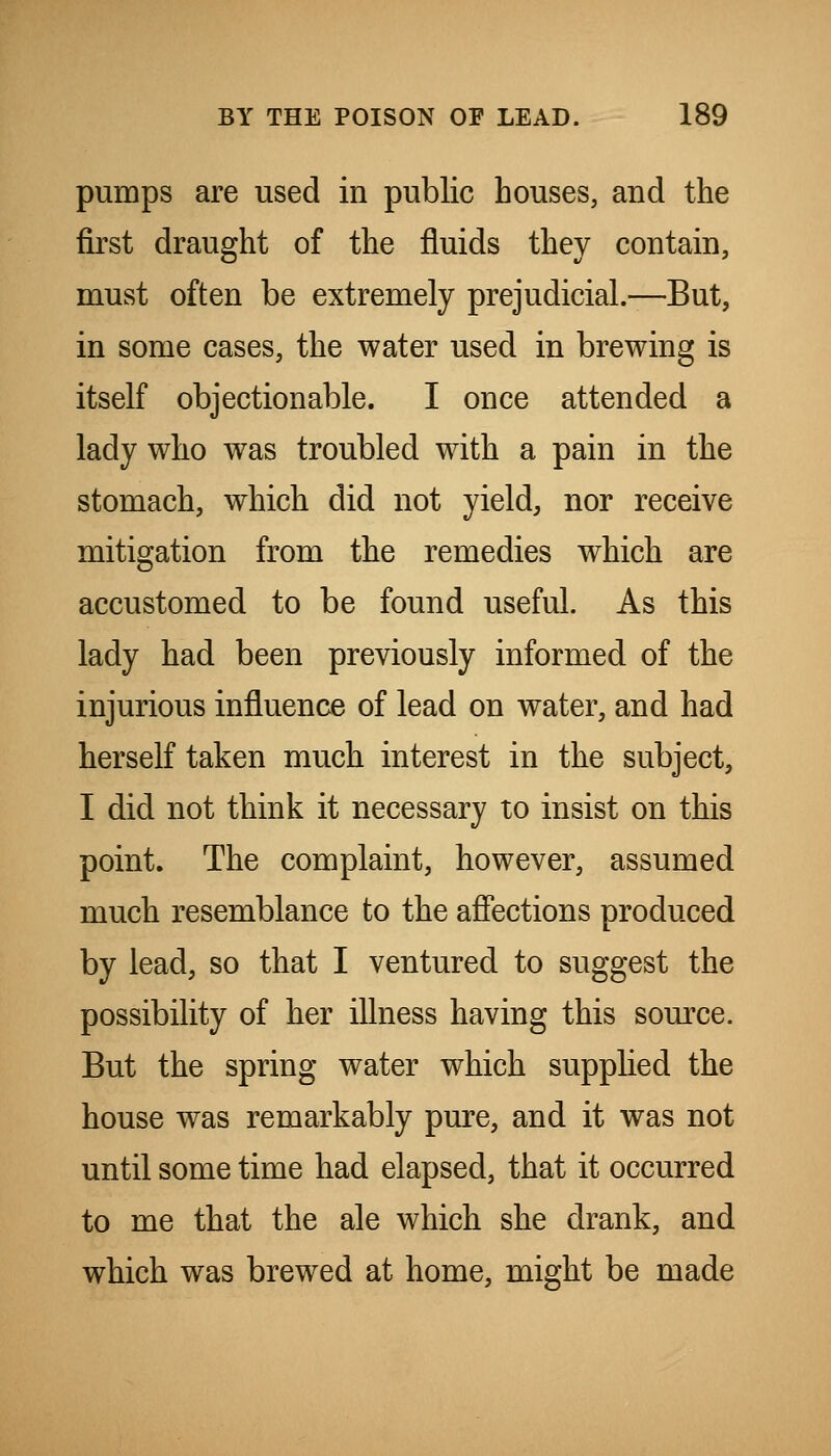 pumps are used in public houses, and the first draught of the fluids they contain, must often be extremely prejudicial.—But, in some cases, the water used in brewing is itself objectionable. I once attended a lady who was troubled with a pain in the stomach, which did not yield, nor receive mitigation from the remedies which are accustomed to be found useful. As this lady had been previously informed of the injurious influence of lead on water, and had herself taken much interest in the subject, I did not think it necessary to insist on this point. The complaint, however, assumed much resemblance to the affections produced by lead, so that I ventured to suggest the possibility of her illness having this source. But the spring water which supplied the house was remarkably pure, and it was not until some time had elapsed, that it occurred to me that the ale which she drank, and which was brewed at home, might be made