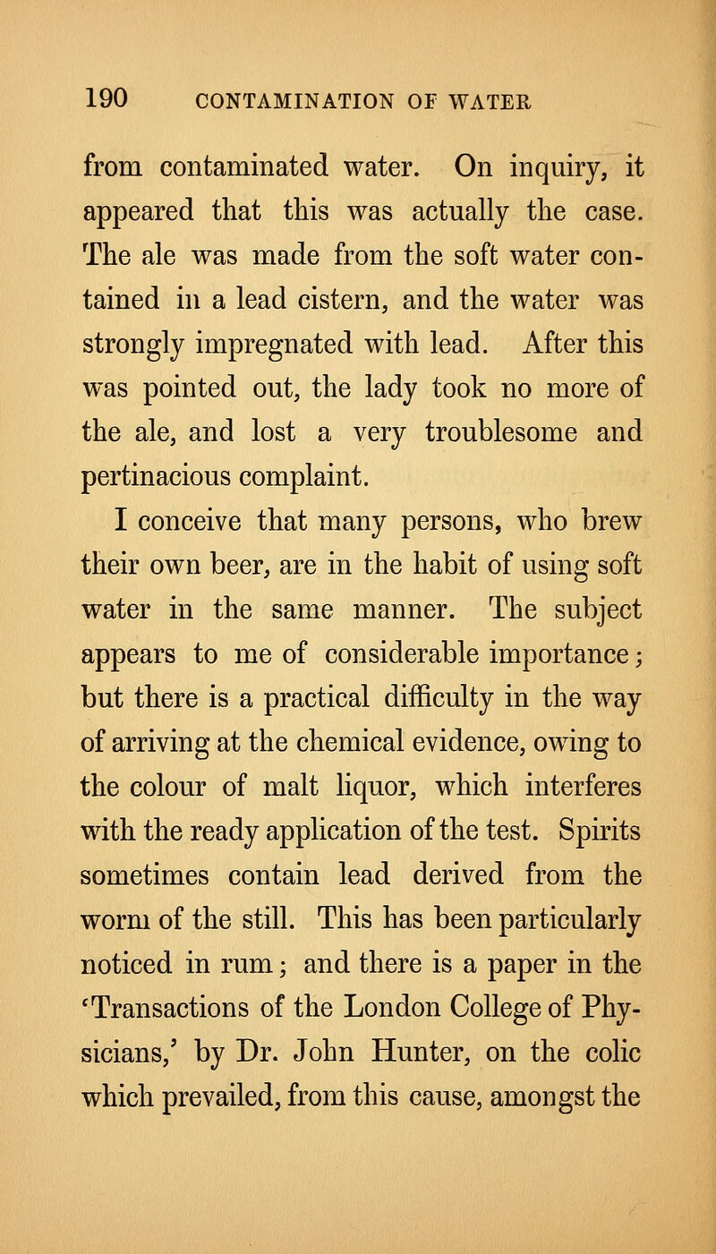 from contaminated water. On inquiry, it appeared that this was actually the case. The ale was made from the soft water con- tained hi a lead cistern, and the water was strongly impregnated with lead. After this was pointed out, the lady took no more of the ale, and lost a very troublesome and pertinacious complaint. I conceive that many persons, who brew their own beer, are in the habit of using soft water in the same manner. The subject appears to me of considerable importance; but there is a practical difficulty in the way of arriving at the chemical evidence, owing to the colour of malt liquor, which interferes with the ready application of the test. Spirits sometimes contain lead derived from the worm of the still. This has been particularly noticed in rum; and there is a paper in the 'Transactions of the London College of Phy- sicians,' by Dr. John Hunter, on the colic which prevailed, from this cause, amongst the