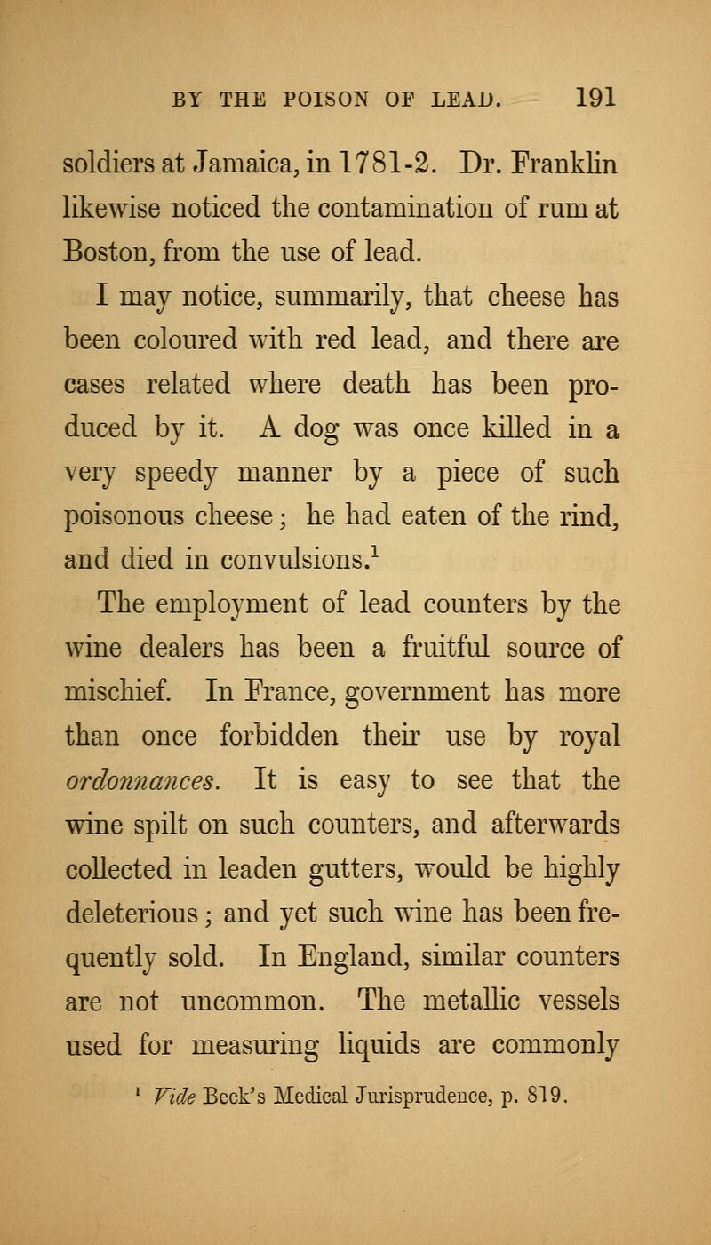 soldiers at Jamaica, in 17 81 -2. Dr. Franklin likewise noticed the contamination of rum at Boston, from the use of lead. I may notice, summarily, that cheese has been coloured with red lead, and there are cases related where death has been pro- duced by it. A dog was once killed in a very speedy manner by a piece of such poisonous cheese; he had eaten of the rind, and died in convulsions.^ The employment of lead counters by the wine dealers has been a fruitful source of mischief. In France, government has more than once forbidden their use by royal ordonnances. It is easy to see that the wine spilt on such counters, and afterwards collected in leaden gutters, would be highly deleterious; and yet such wine has been fre- quently sold. In England, similar counters are not uncommon. The metallic vessels used for measuring liquids are commonly ' Vide Beck's Medical Jurisprudence, p. 819.