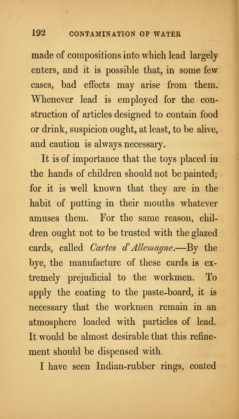 made of compositions into which lead largely enters, and it is possible that^ in some few cases, bad effects may arise from them. Whenever lead is employed for the con- struction of articles designed to contain food or drink, suspicion ought, at least, to be alive, and caution is always necessary. It is of importance that the toys placed in the hands of children should not be painted; for it is well known that they are in the habit of putting in their mouths whatever amuses them. For the same reason, chil- dren ought not to be trusted with the glazed cards, called Cartes d'Allemagne.—By the bye, the manufacture of these cards is ex- tremely prejudicial to the workmen. To apply the coating to the paste-board, it is necessary that the workmen remain in an atmosphere loaded with particles of lead. It would be almost desirable that this refine- ment should be dispensed with. I have seen Indian-rubber rings, coated