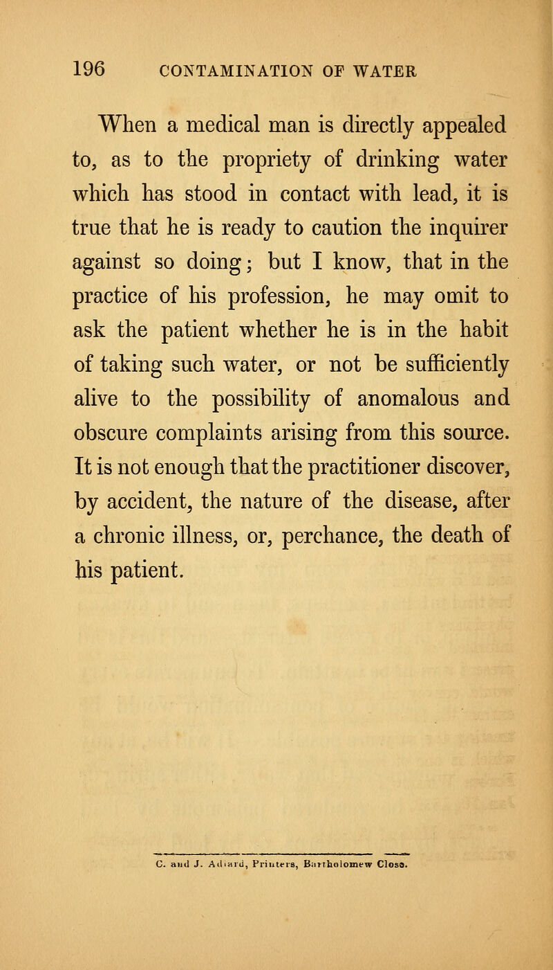 When a medical man is directly appealed to, as to tlie propriety of drinking water which has stood in contact with lead, it is true that he is ready to caution the inquirer against so doing; but I know, that in the practice of his profession, he may omit to ask the patient whether he is in the habit of taking such water, or not be sufficiently alive to the possibility of anomalous and obscure complaints arising from this source. It is not enough that the practitioner discover, by accident^ the nature of the disease, after a chronic illness, or, perchance, the death of his patient. C. and J. AciiHid, Priiitfis, Biirtholomew Closa.