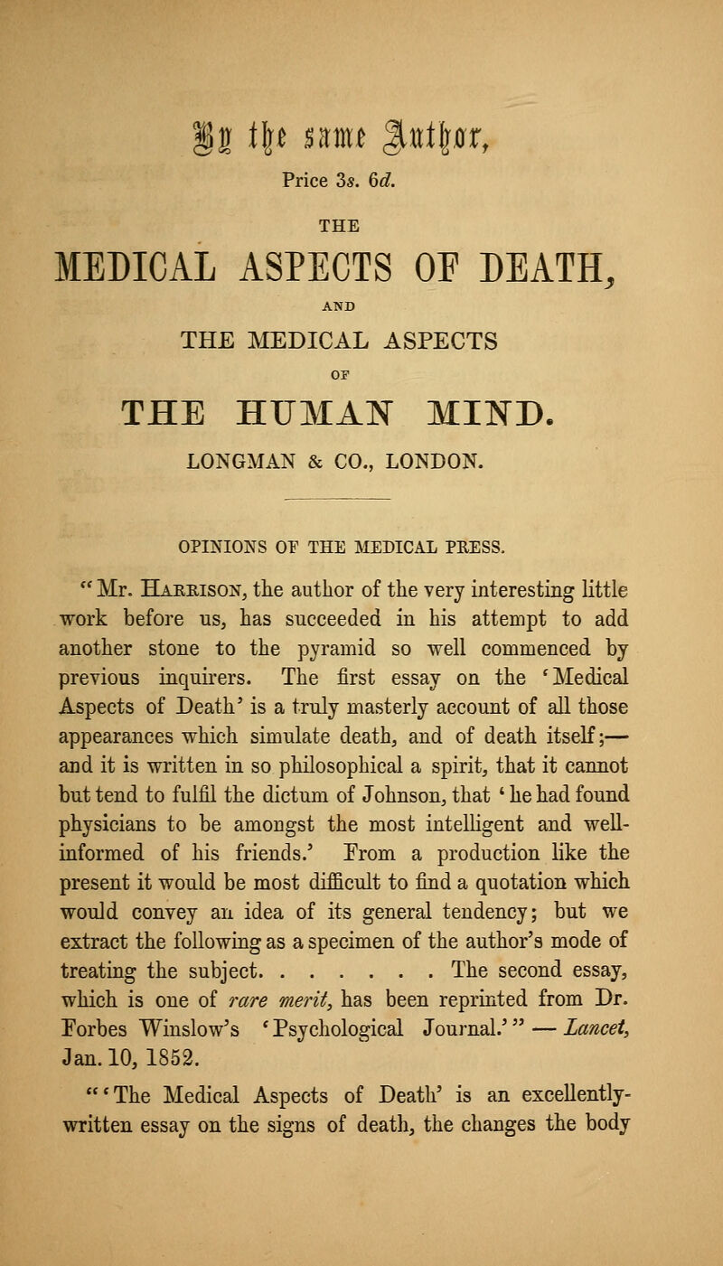 Price 3s. 6^. THE MEDICAL ASPECTS OF DEATH, AND THE MEDICAL ASPECTS OF THE HUMAN MIND. LONGMAN & CO., LONDON. OPINIONS or THE MEDICAL PEESS.  Mr. Haeeison, the author of the very interesting little work before us, has succeeded in his attempt to add another stone to the pyramid so well commenced by previous inquirers. The first essay on the 'Medical Aspects of Death' is a truly masterly account of all those appearances which simulate death, and of death itself;— and it is written in so philosophical a spirit, that it cannot but tend to fulfil the dictum of Johnson, that ' he had found physicians to be amongst the most intelligent and well- informed of his friends.' Erom a production like the present it would be most difficult to find a quotation which would convey an idea of its general tendency; but we extract the following as a specimen of the author's mode of treating the subject The second essay, which is one of rare merit, has been reprinted from Dr. Torbes Winslow's * Psychological Journal.' — Lancet, Jan. 10, 1852. *The Medical Aspects of Death' is an excellently- written essay on the signs of death, the changes the body