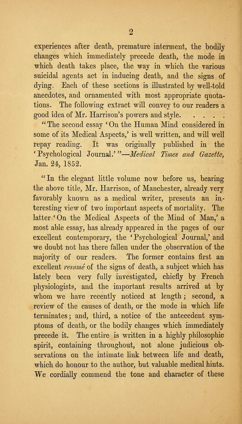 experiences after death, premature interment, the bodily changes which immediately precede death, the mode in which death takes place, the way in which the various suicidal agents act in inducing death, and the signs of dying. Each of these sections is illustrated by weU-told anecdotes, and ornamented with most appropriate quota- tions. The following extract will convey to our readers a good idea of Mr. Harrison's powers and style  The second essay ' On the Human Mind considered in some of its Medical Aspects,' is well written, and will well repay reading. It was originally pubhshed in the 'Psychological Journal.'—Medical Times and Gazette, Jan. 24, 1852.  In the elegant little volume now before us, bearing the above title, Mr. Harrison, of Manchester, already very favorably known as a medical writer, presents an in- teresting view of two important aspects of mortality. The latter ' On the Medical Aspects of the ]\iind of Man,' a most able essay, has akeady appeared in the pages of our excellent contemporary, the 'Psychological Journal,' and we doubt not has there fallen under the _observation of the majority of our readers. The former contains first an excellent resume of the signs of death, a subject which has lately been very fully investigated, chiefly by Prench physiologists, and the important results arrived at by whom we have recently noticed at length; second, a review of the causes of death, or the mode in which life terminates; and, third, a notice of the antecedent sym- ptoms of death, or the bodily changes which immediately precede it. The entire is written in a highly philosophic spirit, containing throughout, not alone judicious ob- servations on the intimate link between life and death, which do honour to the author, but valuable medical hints. We cordially commend the tone and character of these