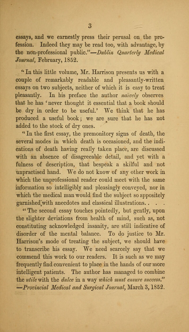 essays, and we earnestly press their perusal on the pro- fession. Indeed they may be read too, with advantage, by the non-professional public.—Dublin Quarterly Medical Journal, February, 1852.  In this little volume, Mr. Harrison presents us with a couple of remarkably readable and pleasantly-written essays on two subjects, neither of which it is easy to treat pleasantly. In his preface the author naively observes that he has ' never thought it essential that a book should be dry in order to be useful.' We think that he has produced a useful book; we are sure that he has not added to the stock of dry ones.  In the first essay, the premonitory signs of death, the several modes in which death is occasioned, and the indi- cations of death having really taken place, are discussed with an absence of disagreeable detail, and yet with a fulness of description, that bespeak a skilful and not unpractised hand. We do not know of any other work in which the unprofessional reader could meet with the same information so intelligibly and pleasingly conveyed, nor in which the medical man would find the subject so appositely garnished^with anecdotes and classical illustrations. . . .  The second essay touches pointedly, but gently, upon the slighter deviations from health of mind, such as, not constituting acknowledged insanity, are still indicative of disorder of the mental balance. To do justice to Mr. Hai-rison's mode of treating the subject, Ave should have to transcribe his essay. We need scarcely say that we commend this work to our readers. It is such as we may frequently find convenient to place in the hands of our more intelligent patients. The author has managed to combine the utile with the dulce in a way which must ensure success. ^—Provincial Medical and Surgical Journal^ March 3,1852.