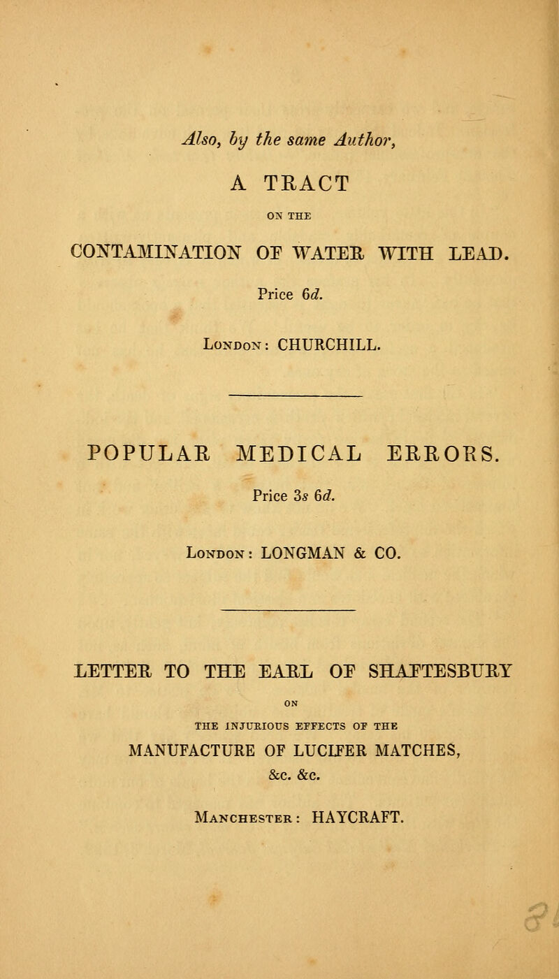 Also, by the same Author, A TRACT ON THE CONTAMINATION 01^ WATEE WITH LEAD. Price &d. London: CHURCHILL. POPULAR MEDICAL ERRORS. Price 2>s 6d. London: LONGMAN & CO. LETTER TO THE EARL OE SHAFTESBURY ON THE INJimiOUS EPFECTS OF THE MANUFACTURE OF LUCLFER MATCHES, &c. &c. Manchester: HAYCRAFT. cr