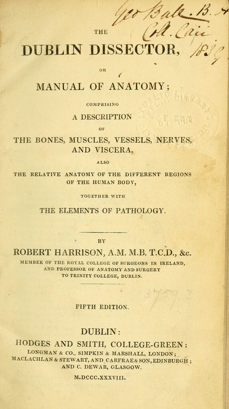 DUBLIN DISSECTOR, 'jFl/^ OR MANUAL OF ANATOMY; COMPRISING A DESCRIPTION OF THE BONES, MUSCLES, VESSELS, NERVES, AND VISCERA, ALSO THE RELATIVE ANATOMY OF THE DIFFERENT REGIONS OF THE HUMAN BODY, TOGETHER WITH THE ELEMENTS OF PATHOLOGY. BY ROBERT HARRISON, A.M. M.B. T.C.D., &c. MEMBER OF THE ROYAL COLLEGE OF SURGEONS IN IRELAND, AND PROFESSOR OF ANATOMY AND SURGERY TO TRINITY COLLEGE, DUBLIN. FIFTH EDITION. DUBLIN: HODGES AND SMITH, COLLEGE-GREEN; LONGMAN & CO., SIMPKIN & MARSHALL, LONDON; MACLACHLAN& STEWART, AND CARFRAE& SON, EDINBURGH AND C. DEWAR, GLASGOW. M.DCCC.XXXVIII. /
