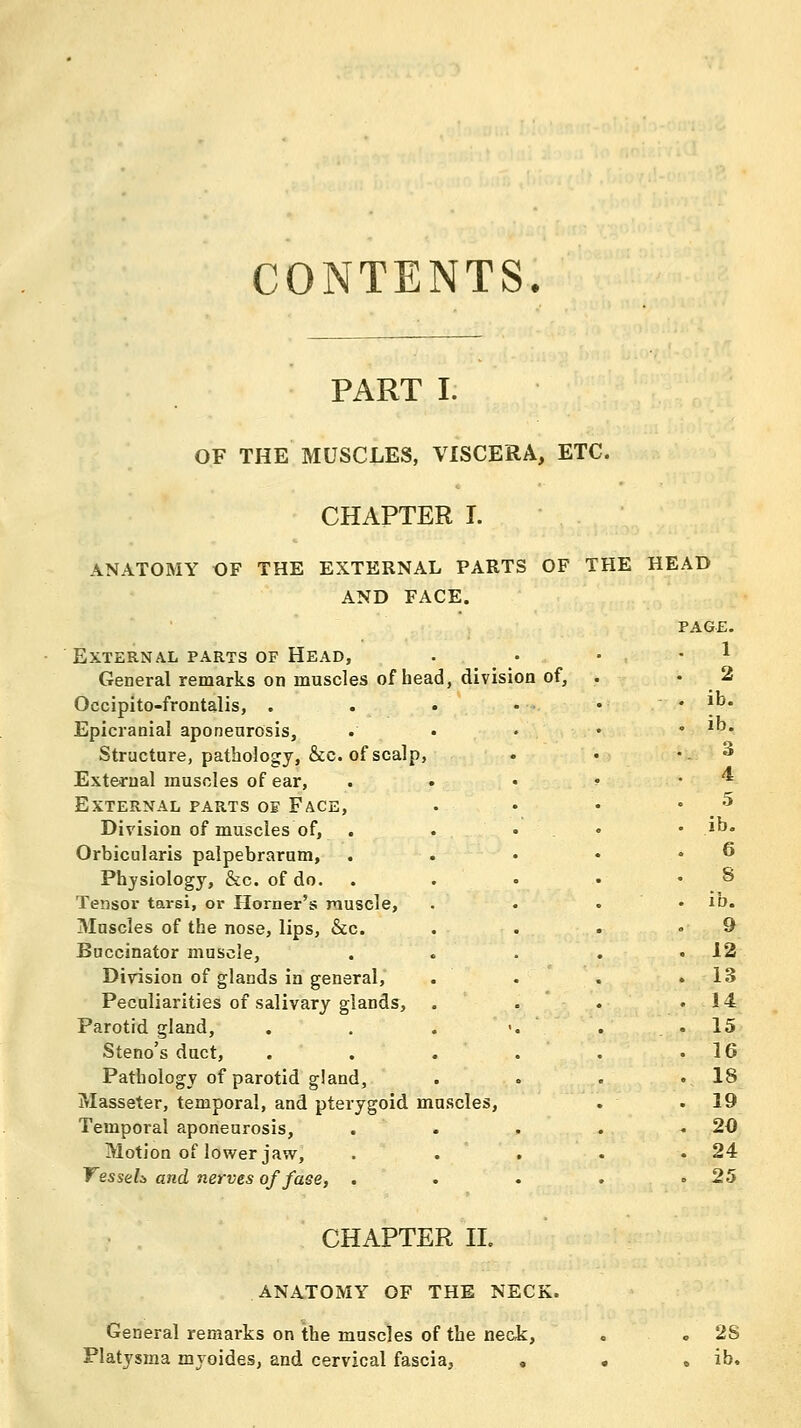 CONTENTS. PART I. OF THE MUSCLES, VISCERA, ETC. ANATOMY OF THE CHAPTER I. EXTERNAL PARTS OF AND FACE. THE HEAD PAGE. External parts of Head, 1 General remarks on muscles of head, division of, . 2 Occipito-frontalis, . ib. Epicranial aponenrosis, ib. Structure, pathology, &c. of scalp, 3 External muscles of ear. 4 External parts oe Face, 5 Division of muscles of, ib. Orbicularis palpebrarum, . 6 Physiology, &c. of do. 8 Tensor tarsi, or Horner's muscle, ib. Muscles of the nose, lips, &c. 9 Buccinator muscle, 12 Division of glands in general. 13 Pecaliarities of salivary glands. , 14 Parotid gland, . . . • . 15 Steno's duct. 16 Pathology of parotid gland, . 18 Masseter, temporal, and pterygoid muscles, . 19 Temporal aponeurosis. . 20 Motion of lower jaw. . 24 VesseL and nerves of face, . . 25 CHAPTER II. ANATOMY OF THE NECK. General remarks on the muscles of the neck, Platysma myoides, and cervical fascia, 2S ib.