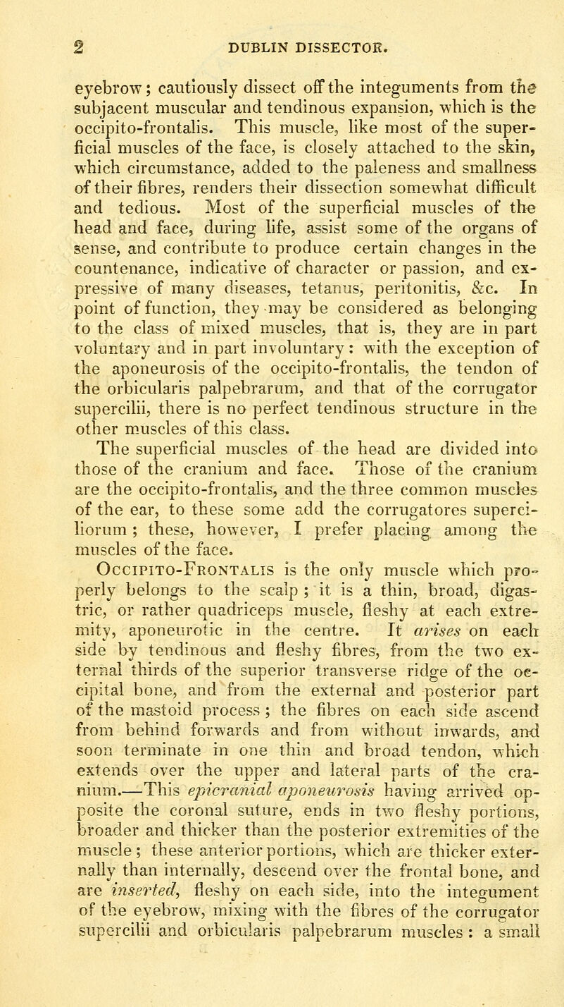 eyebrow; cautiously dissect off the integuments from the subjacent muscular and tendinous expansion, which is the occipito-frontahs. This muscle, hke most of the super- ficial muscles of the face, is closely attached to the skin, which circumstance, added to the paleness and smallness of their fibres, renders their dissection somewhat difficult and tedious. Most of the superficial muscles of the head and face, during life, assist some of the organs of sense, and contribute to produce certain changes in the countenance, indicative of character or passion, and ex- pressive of many diseases, tetanus, peritonitis, &c. In point of function, they may be considered as belonging to the class of mixed muscles, that is, they are in part voluntary and in part involuntary: with the exception of the aponeurosis of the occlpito-frontalis, the tendon of the orbicularis palpebrarum, and that of the corrugator supercilii, there is no perfect tendinous structure in the other m-uscles of this class. The superficial muscles of the head are divided into those of the cranium and face. Those of the cranium are the occlpito-frontalis, and the three common muscles of the ear, to these some add the corrugatores superci- llorum; these, however, I prefer placing ajnong the muscles of the face. Occipito-Frontalis Is the only muscle which pro- perly belongs to the scalp ; it is a thin, broad, digas- tric, or rather quadriceps muscle, fleshy at each extre- mity, aponeurotic in the centre. It arises on each side by tendinous and fleshy fibres, from the two ex- ternal thirds of the superior transverse ridge of the oe- cipital bone, and from the external and posterior part of the mastoid process; the fibres on each side ascend from behind forwards and from without inwards, and soon terminate in one thin and broad tendon, which extends over the upper and lateral parts of the cra- nium.—This epicranial aponeu7''osis having arrived op- posite the coronal suture, ends in two fleshy portions, broader and thicker than the posterior extremities of the muscle; these anterior portions, which are thicker exter- nally than internally, descend over the frontal bone, and are inserted, fleshy on each side, into the Integument of the eyebrow, mixing with the fibres of the corrugator supercilii and orbicularis palpebrarum muscles : a small