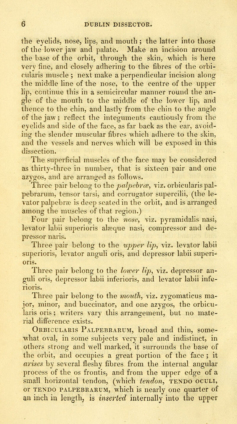 the eyelids, nose, lips, and mouth; the latter into those of the lower jaw and palate. Make an incision around the base of the orbit, through the skin, which is here very fine, and closely adhering to the fibres of the orbi- cularis muscle ; next make a perpendicular incision along the middle line of the nose, to the centre of the upper lip, continue this in a semicircular manner round the an- gle of the mouth to the middle of the lower lip, and thence to the chin, and lastly from the chin to the angle of the jaw^; reflect the integuments cautiously from the eyelids and side of the face, as far back as the ear, avoid- ing the slender muscular fibres which adhere to the skin, and the vessels and nerves which will be exposed in this dissection. The superficial muscles of the face may be considered as thirty-three in number, that is sixteen pair and one azygos, and are arranged as follows. Three pair belong to the palpehrce^ viz. orbicularis pal- pebrarum, tensor tarsi, and corrugator supercilii, (the le- vator palpebrae is deep seated in the orbit, and is arranged among the muscles of that region.) Four pair belong to the nose, viz. pyramidalis nasi, levator labii superioris alseque nasi, compressor and de- pressor naris. Three pair belong to the upper lip^ viz. levator labii superioris, levator anguli oris, and depressor labii superi- oris. Three pair belong to the lower lip, viz. depressor an- guli oris, depressor labii inferioris, and levator labii infe- rioris. Three pair belong to the mouth, viz. zygomaticus ma- jor, minor, and buccinator, and one azygos, the orbicu- laris oris; writers vary this arrangement, but no mate- rial difference exists. Orbicularis Palpebrarum, broad and thin, some- what oval, in some subjects very pale and indistinct, in others strong and well marked, it surrounds the base of the orbit, and occupies a great portion of the face ; it arises by several fleshy fibres from the internal angular process of the os frontis, and from the upper edge of a small horizontal tendon, (which tendon, tendo oculi, or TENDO PALPEBRARUM, which is nearly one quarter of an inch in length; is inserted internally into the upper