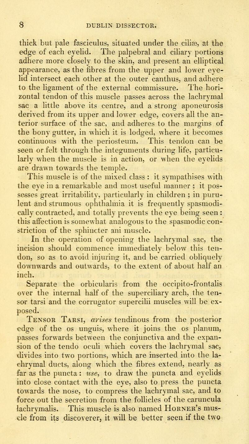 thick but pale fasciculus, situated under the ciUDs, at the edge of each eyeHd. The palpebral and ciliary portions adhere more closely to the skin, and present an elliptical appearance, as the fibres from the upper and lower eye- lid intersect each other at the outer canthus, and adhere to the ligament of the external commissure. The hori- zontal tendon of this muscle passes across the lachrymal sac a little above its centre, and a strong aponeurosis derived from its upper and lower edge, covers all the an- terior surface of the sac, and adheres to the margins of the bony gutter, in which it is lodged, where it becomes continuous with the periosteum. This tendon can be seen or felt through the integuments during life, particu- larly when the muscle is in action, or when the eyelids are drawn towards the temple. This muscle is of the mixed class : it sympathises with the eye in a remarkable and most useful manner ; it pos- sesses great irritability, particularly in children ; in puru- lent and strumous ophthalmia it is frequently spasmodi- cally contracted, and totally prevents the eye being seen: this affection is somewhat analogous to the spasmodic con- striction of the sphincter ani muscle. In the operation of opening the lachrymal sac, the incision should commence immediately below this ten- don, so as to avoid injuring it, and be carried obliquely downwards and outwards, to the extent of about half an inch. Separate the orbicularis from the occipito-frontahs over the internal half of the supercihary arch, the ten- sor tarsi and the corrugator supercihi muscles will be ex- posed. Tensor Tarsi, ari.s-e^ tendinous from the posterior edge of the os unguis, where it joins the os planum, passes forwards between the conjunctiva and the expan- sion of the tendo oculi which covers the lachrymal sac, divides into two portions, which are inserted into the la- chrymal ducts, along which the fibres extend, nearly as far as the puncta: use, to draw the puncta and eyelids into close contact with the eye, also to press the puncta towards the nose, to compress the lachrymal sac, and to force out the secretion from the follicles of the caruncula lachrymalis. This muscle is also named Horner's mus- cle from its discoverer, it will be better seen if the two