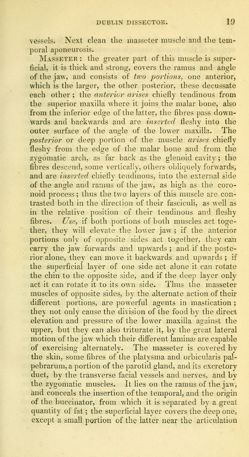 vessels. Next clean the masseter muscle and the tem- poral aponeurosis. INIasseter : the greater part of this muscle is super- licial, it is thick and strong, covers the ramus and angle of the jaw, and consists of two portions, one anterior, which is the larger, the other posterior, these decussate each other ; the anterior arises chiefly tendinous from the superior maxilla where it joins the malar bone, also from the inferior edge of the latter, the fibres pass down- wards and backwards and are inserted fleshy into the outer surface of the angle of the lower maxilla. The posterior or deep portion of the muscle arises chiefly fleshy from the edge of the malar bone and from the zygomatic arch, as far back as the glenoid cavity; the fibres descend, some vertically, others obliquely forwards, and are inserted chiefly tendinous, into the external side of the angle and ramus of the jaw, as high as the coro- noid process; thus the two layers of this muscle are con- trasted both in the direction of their fasciculi, as well as in the relative position of their tendinous and fleshy fibres. Use, if both portions of both muscles act toge- ther, they will elevate the lower jaw ; if the anterior portions only of opposite sides act together, they can carry the jaw forwards and upwards ; and if the poste- rior alone, they can move it backwards and upwards ; if the superficial layer of one side act alone it can rotate the chin to the opposite side, and if the deep layer only act it can rotate it to its own side. Thus the masseter muscles of opposite sides, by the alternate action of their different portions, are powerful agents in mastication ; they not only cause the division of the food by the direct elevation and pressure of the lower maxilla against the upper, but they can also triturate it, by the great lateral motion of the jaw which their different laminae are capable of exercising alternately. The masseter is covered by the skin, some fibres of the platysma and orbicularis pal- pebrarum, a portion of the parotid gland, and its excretory duct, by the transverse facial vessels and nerves, and by the zygomatic muscles. It lies on the ramus of the jaw, and conceals the insertion of the temporal, and the origin of the buccinator, from which it is separated by a great quantity of fat; the superficial layer covers the deep one, except a small portion of the latter near the articulation
