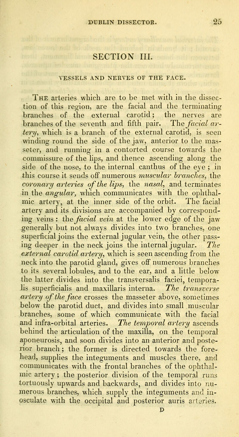 SECTION III. VESSELS AND NERVES OF THE FACE. The arteries which are to be met with in the dissec- tion of this region, are the facial and the terminating branches of the external carotid; the nerves are branches of the seventh and fifth pair. The Jhcialar- teri/, which is a branch of the external carotid, is seen winding round the side of the jaw, anterior to the mas- seter, and running in a contorted course towards the commissure of the lips, and thence ascending along the side of the nose, to the internal canthus of the eye ; in this course it sends off numerous muscular Inxinclies, the cm^onary arteries of the lips, the nasal, and terminates in the angular, which communicates with the ophthal- mic artery, at the inner side of the orbit. The facial artery and its divisions are accompanied by correspond- ing veins : the facial vein at the lower edge of the jaw- generally but not aUvays divides into two branches, one superficial joins the external jugular vein, the other pass- ing deeper in the neck joins the internal jugular. The external carotid artery, which is seen ascending from the neck into the parotid gland, gives off numerous branches to its several lobules, and to the ear, and a little below the latter divides into the transVersalis faciei, tempora- lis superficiahs and maxillaris interna. The transverse artery of the face crosses the masseter above, sometimes below the parotid duct, and divides into small muscular branches, some of which communicate with the facial and infra-orbital arteries. The temporal artery ascends behind the articulation of the maxilla, on the temporal aponeurosis, and soon divides into an anterior and poste- rior branch; the former is directed towards the fore- head, supphes the integuments and muscles there, and communicates with the frontal branches of the ophthal- mic artery; the posterior division of the temporal runs tortuously upwards and backwards, and divides into nu- merous branches, which supply the integuments and in- osculate with the occipital and posterior auris arteries. D