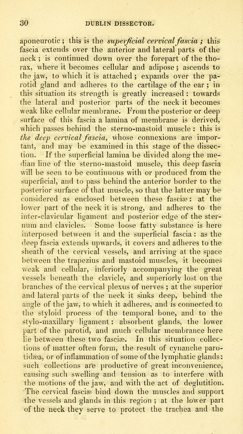 aponeurotic ; this is the superficial cervical fascia ; this fascia extends over the anterior and lateral parts of the neck; is continued down over the forepart of the tho- rax, where it becomes cellular and adipose; ascends to the jaw, to which it is attached; expands over the pa- rotid gland and adheres to the cartilage of the ear; in this situation its strength is greatly increased : towards the lateral and posterior parts of the neck it becomes weak like cellular membrane. From the posterior or deep surface of this fascia a lamina of membrane is derived, which passes behind the sterno-mastoid muscle : this is the deep cervical fascia, whose connexions are impor- tant, and may be examined in this stage of the dissec- tion. If the superficial lamina be divided along the me- dian line of the sterno-mastoid muscle, this deep fascia will be seen to be continuous with or produced from the superficial, and to pass behind the anterior border to the posterior surface of that muscle, so that the latter may be considered as enclosed between these fascise: at the lower part of the neck it is strong, and adheres to the inter-clavicular hgament and posterior edge of the ster- num and clavicles. Some loose fatty substance is here interposed between it and the superficial fascia: as the deep fascia extends upwards, it covers and adheres to the sheath of the cervical vessels, and arriving at the space between the trapezius and mastoid muscles, it becomes weak and cellular, inferiorly accompanying the great vessels beneath the clavicle, and superiorly lost on the branches of the cervical plexus of nerves ; at the superior and lateral parts of the neck it sinks deep, behind the angle of the jaw, to which it adheres, and is connected to the styloid process of the temporal bone, and to the stylo-maxillary ligament: absorbent glands, the lower part of the parotid, and much cellular membrance here lie between these two fascise. In this situation collec- tions of matter often form, the result of cynanche paro- tidsBa, or of inflammation of some of the lymphatic glands: such collections are productive of great inconvenience, causing such swelling and tension as to interfere with the motions of the jaw, and with the act of deglutition. 'The cervical fasciae bind down the muscles and support the vessels and glands in this region ; at the lower part of the neck they serve to protect the trachea and the