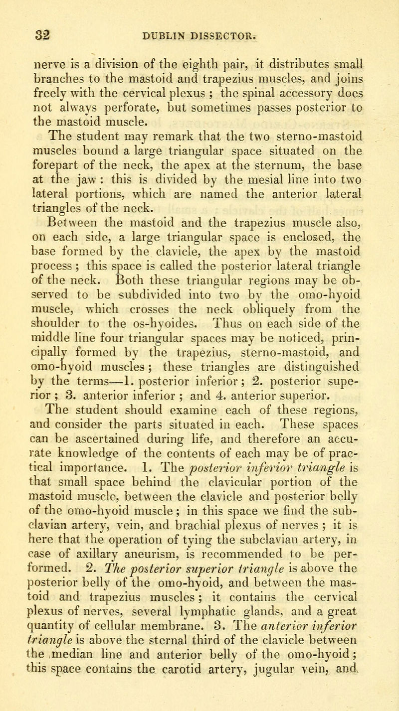 nerve is a division of the eighth pair, it distributes small branches to the mastoid and trapezius muscles, and joins freely with the cervical plexus ; the spinal accessory does not always perforate, but sometimes passes posterior to the mastoid muscle. The student may remark that the two sterno-mastoid muscles bound a large triangular space situated on the forepart of the neck, the apex at the sternum, the base at the jaw : this is divided by the mesial line into two lateral portions, which are named the anterior lateral triangles of the neck. Between the mastoid and the trapezius muscle also, on each side, a large triangular space is enclosed, the base formed by the clavicle, the apex by the mastoid process ; this space is called the posterior lateral triangle of the neck. Both these triangular regions may be ob- served to be subdivided into two by the omo-hyoid muscle, which crosses the neck obHquely from the shoulder to the os-hyoides. Thus on each side of the middle line four triangular spaces may be noticed, prin- cipally formed by the trapezius, sterno-mastoid, and omo-hyoid muscles; these triangles are distinguished by the terms—1. posterior inferior; 2. posterior supe- rior ; 3. anterior inferior ; and 4. anterior superior. The student should examine each of these regions, and consider the parts situated in each. These spaces can be ascertained during life, and therefore an accu- rate knowledge of the contents of each may be of prac- tical importance. 1. The posterior inferior triangle is that small space behind the clavicular portion of the mastoid muscle, between the clavicle and posterior belly of the omo-hyoid muscle; in this space we find the sub- clavian artery, vein, and brachial plexus of nerves ; it is here that the operation of tying the subclavian artery, in case of axillary aneurism, is recommended to be per- formed. 2. The posterior superior triangle is above the posterior belly of the omo-hyoid, and between the mas- toid and trapezius muscles; it contains the cervical plexus of nerves, several lymphatic glands, and a great quantity of cellular membrane. 3. The anterior inferior triangle is above the sternal third of the clavicle between the .median hne and anterior belly of the omo-hyoid; this space contains the carotid artery, jugular vein, and.