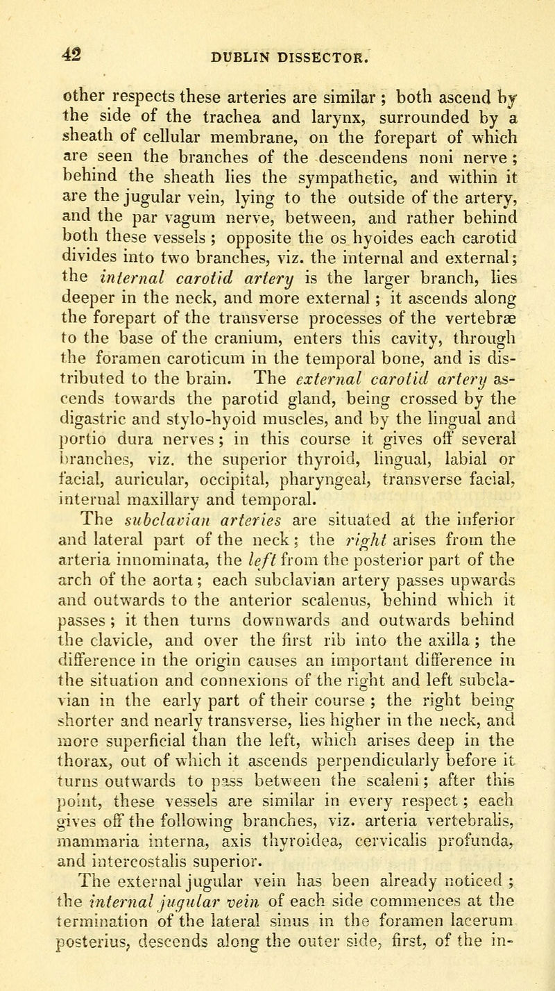 Other respects these arteries are similar ; both ascend hy the side of the trachea and larynx, surrounded by a sheath of cellular membrane, on the forepart of which are seen the branches of the descendens noni nerve ; behind the sheath lies the sympathetic, and within it are the jugular vein, lying to the outside of the artery, and the par vagum nerve, between, and rather behind both these vessels ; opposite the os hyoides each carotid divides into two branches, viz. the internal and external; the internal carotid artery is the larger branch, lies deeper in the neck, and more external; it ascends along the forepart of the transverse processes of the vertebrae to the base of the cranium, enters this cavity, through the foramen caroticum in the temporal bone, and is dis- tributed to the brain. The external carotid artery as- cends towards the parotid gland, being crossed by the digastric and stylo-hyoid muscles, and by the lingual and portio dura nerves; in this course it gives off several l)ranches, viz. the superior thyroid, lingual, labial or facial, auricular, occipital, pharyngeal, transverse facial, internal maxillary and temporal. The subclavian arteries are situated at the inferior and lateral part of the neck; the right arises from the arteria innominata, the left from the posterior part of the arch of the aorta; each subclavian artery passes upwards and outwards to the anterior scalenus, behind which it passes ; it then turns downwards and outwards behind the clavicle, and over the first rib into the axilla; the difference in the origin causes an important difference in the situation and connexions of the right and left subcla- vian in the early part of their course ; the right being shorter and nearly transverse, lies higher in the neck, and more superficial than the left, which arises deep in the thorax, out of which it ascends perpendicularly before it turns outwards to pass between the scaleni; after this point, these vessels are similar in every respect; each gives off the following branches, viz. arteria vertebrahs, mammaria interna, axis thyroidea, cervicalis profunda, and intercostalis superior. The external jugular vein has been already noticed ; the internal jugular vein of each side commences at the termination of the lateral sinus in the foramen lacerum posterius; descends along the outer side, first, of the in-