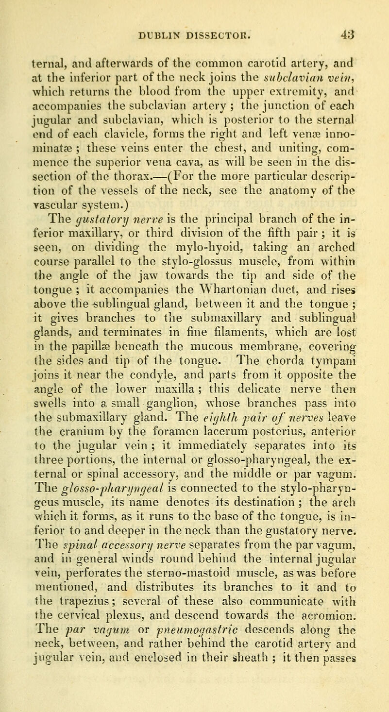 ternal, and afterwards of the common carotid artery, and at the inferior part of the neck joins the subclavian vein, which returns the blood from the upper extremity, and accompanies the subclavian artery ; the junction of each jugular and subclavian, which is posterior to the sternal end of each clavicle, forms the right and left venoe inno- minatae ; these veins enter the chest, and uniting, com- mence the superior vena cava, as will be seen in the dis- section of the thorax—(For the more particular descrip- tion of the vessels of the neck, see the anatomy of the vascular system.) The gustatory 7ierve is the principal branch of the in- ferior maxillary, or third division of the fifth pair ; it is seen, on dividing the mylo-hyoid, taking an arched course parallel to the stylo-glossus muscle, from within the angle of the jaw towards the tip and side of the tongue ; it accompanies the Whartonian duct, and rises above the -sublingual gland, between it and the tongue ; it gives branches to the submaxillary and sublingual glands, and terminates in fine filaments, which are lost in the papillsB beneath the mucous membrane, covering the sides and tip of the tongue. The chorda tympani joins it near the condyle, and parts from it opposite the angle of the lower maxilla; this dehcate nerve then swells into a small ganglion, whose branches pass into the submaxillary gland. The eighth jmir of nerves leave the cranium by the foramen lacerum posterius, anterior to the jugular vein ; it immediately separates into its three portions, the internal or glosso-pharyngeal, the ex- ternal or spinal accessory, and the middle or par vagum. The glosso-pharyngeal is connected to the stylo-pharyn- geus muscle, its name denotes its destination ; the arch which it forms, as it runs to the base of the tongue, is in- ferior to and deeper in the neck than the gustatory nerve. The spinal accessory nerve separates from the par vagum, and in general winds round behind the internal jugular vein, perforates the sterno-mastoid muscle, as was before mentioned, and distributes its branches to it and to the trapezius; several of these also communicate with the cervical plexus, and descend towards the acromion. The par vagum or pneumogastric descends along the neck, between, and rather behind the carotid artery and jugular vein, and enclosed in their sheath ; it then passes